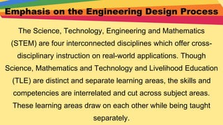 Emphasis on the Engineering Design Process
The Science, Technology, Engineering and Mathematics
(STEM) are four interconnected disciplines which offer cross-
disciplinary instruction on real-world applications. Though
Science, Mathematics and Technology and Livelihood Education
(TLE) are distinct and separate learning areas, the skills and
competencies are interrelated and cut across subject areas.
These learning areas draw on each other while being taught
separately.
 
