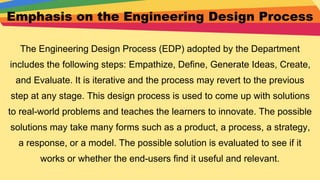 Emphasis on the Engineering Design Process
The Engineering Design Process (EDP) adopted by the Department
includes the following steps: Empathize, Define, Generate Ideas, Create,
and Evaluate. It is iterative and the process may revert to the previous
step at any stage. This design process is used to come up with solutions
to real-world problems and teaches the learners to innovate. The possible
solutions may take many forms such as a product, a process, a strategy,
a response, or a model. The possible solution is evaluated to see if it
works or whether the end-users find it useful and relevant.
 