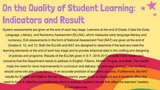 On the Quality of Student Learning:
Indicators and Result
System assessments are given at the end of each key stage. Learners at the end of Grade 3 take the Early
Language, Literacy, and Numeracy Assessment (ELLNA), which measures early language literacy and
numeracy. Exit assessments in the form of National Assessment Test (NAT) are given at the end of
Grades 6, 10, and 12. Both the ELLNA and NAT are designed to determine if the learners meet the
learning standards at the end of each key stage and to provide empirical data in the crafting and designing
of policies and programs. Results of the ELLNA given in S.Y. 2016 2017 showed many issues and
concerns that the Department needs to address in English, Filipino, Mother Tongue, and Math. The results
imply the need for more improvements in curriculum and delivery. In particular, strategic interventions
should come into play since literacy is an accurate predictor of academic success. Furthermore, the NAT
results for English and Math in the last four academic years given to Grades 6 and 9 students affirm the
need to have a collective and deliberate effort to address systemic issues that affect the learners’ mastery
of competencies.
 