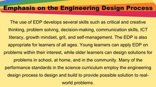 Emphasis on the Engineering Design Process
The use of EDP develops several skills such as critical and creative
thinking, problem solving, decision-making, communication skills, ICT
literacy, growth mindset, grit, and self-management. The EDP is also
appropriate for learners of all ages. Young learners can apply EDP on
problems within their interest, while older learners can design solutions for
problems in school, at home, and in the community. Many of the
performance standards in the science curriculum employ the engineering
design process to design and build to provide possible solution to real-
world problems.
 
