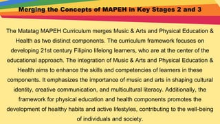 Merging the Concepts of MAPEH in Key Stages 2 and 3
The Matatag MAPEH Curriculum merges Music & Arts and Physical Education &
Health as two distinct components. The curriculum framework focuses on
developing 21st century Filipino lifelong learners, who are at the center of the
educational approach. The integration of Music & Arts and Physical Education &
Health aims to enhance the skills and competencies of learners in these
components. It emphasizes the importance of music and arts in shaping cultural
identity, creative communication, and multicultural literacy. Additionally, the
framework for physical education and health components promotes the
development of healthy habits and active lifestyles, contributing to the well-being
of individuals and society.
 