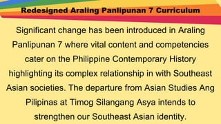 Redesigned Araling Panlipunan 7 Curriculum
Significant change has been introduced in Araling
Panlipunan 7 where vital content and competencies
cater on the Philippine Contemporary History
highlighting its complex relationship in with Southeast
Asian societies. The departure from Asian Studies Ang
Pilipinas at Timog Silangang Asya intends to
strengthen our Southeast Asian identity.
 