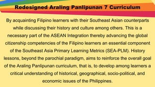 Redesigned Araling Panlipunan 7 Curriculum
By acquainting Filipino learners with their Southeast Asian counterparts
while discussing their history and culture among others. This is a
necessary part of the ASEAN Integration thereby advancing the global
citizenship competencies of the Filipino learners an essential component
of the Southeast Asia Primary Learning Metrics (SEA-PLM). History
lessons, beyond the parochial paradigm, aims to reinforce the overall goal
of the Araling Panlipunan curriculum, that is, to develop among learners a
critical understanding of historical, geographical, socio-political, and
economic issues of the Philippines.
 