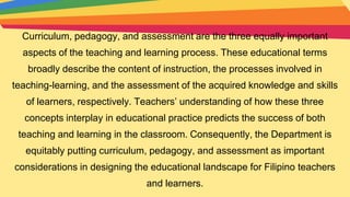 Curriculum, pedagogy, and assessment are the three equally important
aspects of the teaching and learning process. These educational terms
broadly describe the content of instruction, the processes involved in
teaching-learning, and the assessment of the acquired knowledge and skills
of learners, respectively. Teachers’ understanding of how these three
concepts interplay in educational practice predicts the success of both
teaching and learning in the classroom. Consequently, the Department is
equitably putting curriculum, pedagogy, and assessment as important
considerations in designing the educational landscape for Filipino teachers
and learners.
 