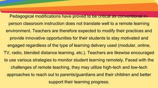 Pedagogical modifications have proved to be critical as conventional in-
person classroom instruction does not translate well to a remote learning
environment. Teachers are therefore expected to modify their practices and
provide innovative opportunities for their students to stay motivated and
engaged regardless of the type of learning delivery used (modular, online,
TV, radio, blended distance learning, etc.). Teachers are likewise encouraged
to use various strategies to monitor student learning remotely. Faced with the
challenges of remote teaching, they may utilize high-tech and low-tech
approaches to reach out to parents/guardians and their children and better
support their learning progress.
 