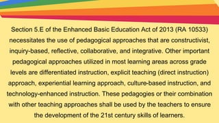 Section 5.E of the Enhanced Basic Education Act of 2013 (RA 10533)
necessitates the use of pedagogical approaches that are constructivist,
inquiry-based, reflective, collaborative, and integrative. Other important
pedagogical approaches utilized in most learning areas across grade
levels are differentiated instruction, explicit teaching (direct instruction)
approach, experiential learning approach, culture-based instruction, and
technology-enhanced instruction. These pedagogies or their combination
with other teaching approaches shall be used by the teachers to ensure
the development of the 21st century skills of learners.
 