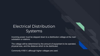 Electrical Distribution
Systems
Incoming power must be stepped down to a distribution voltage at the main
substation or stations.
The voltage will be determined by the amount of equipment to be operated,
physical size, and the distance which to be distributed.
Commonly 4160 V, although higher voltages are used.
 
