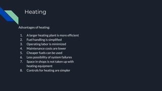 Heating
Advantages of heating:
1. A larger heating plant is more efﬁcient
2. Fuel handling is simpliﬁed
3. Operating labor is minimized
4. Maintenance costs are lower
5. Cheaper fuels can be used
6. Less possibility of system failures
7. Space in shops is not taken up with
heating equipment
8. Controls for heating are simpler
 