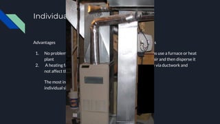 Individual shop heating
Advantages
1. No problem of piping to the central
plant
2. A heating failure in one shop does
not affect the other shops
The most inexpensive systems for
individual shops are hot-air systems
Forced-air systems
-Forced air systems use a furnace or heat
pump to heat the air and then disperse it
through the house via ductwork and
in-room vents.
 