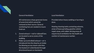 General Ventilation
All maintenance shops generate fumes
of some kind which cannot be
removed at their source. General
ventilating fans are needed to insure
fresh air.
1. Zoned exhaust = roof or sidewall fans
are located to serve zones of the
building
2. Make-up (controlled) exhaust = air is
introduced into the shop by an intake
fan blowing across steam coils then
the heated air is distributed through
directional louvers or ductwork.
Local Ventilation
Provided where heavy welding or burning is
done.
Heating cleaning tanks containing solvents,
areas of heavy grinding, gasoline vehicle
repair areas, and rubber skiving areas all
require local ventilation for the health and
comfort of maintenance worker.
 