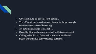 ● Ofﬁces should be central to the shops.
● The ofﬁce of the shop foreman should be large enough
to accommodate small meetings.
● An outside entrance is desirable.
● Good lighting and many electrical outlets are needed
● Ceilings should be of acoustica material: walls and
ﬂoors should have easily cleaned surfaces.
 