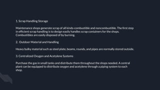 1. Scrap Handling Storage
Maintenance shops generate scrap of all kinds-combustible and noncombustible. The ﬁrst step
in efﬁcient scrap handling is to design easily handles scrap containers for the shops.
Combustibles are easily disposed of by burning.
2. Outdoor Material and Handling
Heavy bulky material such as steel plate, beams, rounds, and pipes are normally stored outside.
3. Centralized Oxygen and Acetylene Systems
Purchase the gas in small tanks and distribute them throughout the shops needed. A central
plant can be equipped to distribute oxygen and acetylene through a piping system to each
shop.
 