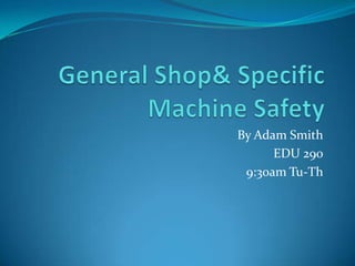 General Shop & Specific Machine Safety By Adam Smith EDU 290 9:30am Tu-Th 