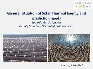 General situation of Solar Thermal Energy and
prediction needs
Eduardo Garcia Iglesias
Deputy Secretary-General of Protermosolar
Ciemat, 11-6-2013
 