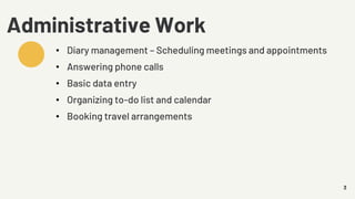 3
Administrative Work
• Diary management – Scheduling meetings and appointments
• Answering phone calls
• Basic data entry
• Organizing to-do list and calendar
• Booking travel arrangements
 