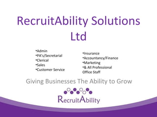 RecruitAbility Solutions
         Ltd
    ?Admin
                        ?Insurance
    ?PAs/Secretarial
                        ?Accountancy/Finance
    ?Clerical
                        ?Marketing
    ?Sales
                        ?& All Professional
    ?Customer Service
                        Office Staff

 Giving Businesses The Ability to Grow
 