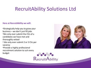 RecruitAbility Solutions Ltd

Here at RecruitAbility we will:

?Strategically help you to grow your
business C we dont just fill jobs
?We only ever submit the CVs of a
candidates we have met and
thoroughly vetted
? We only ever submit 2 or 3 CVs per
vacancy
?Provide a highly professional
recruitment solution to suit every
budget
 