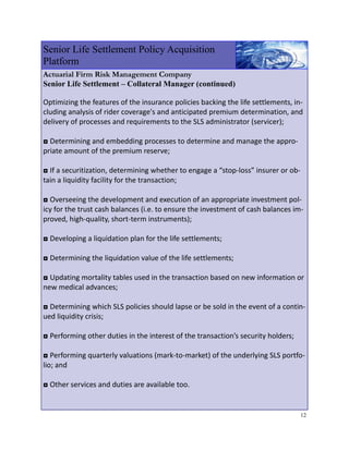 Senior Life Settlement Policy Acquisition
Platform
Actuarial Firm Risk Management Company
Senior Life Settlement – Collateral Manager (continued)

Optimizing the features of the insurance policies backing the life settlements, in‐
cluding analysis of rider coverage's and anticipated premium determination, and 
delivery of processes and requirements to the SLS administrator (servicer); 
 
◘ Determining and embedding processes to determine and manage the appro‐
priate amount of the premium reserve; 
 
◘ If a securitization, determining whether to engage a “stop‐loss” insurer or ob‐
tain a liquidity facility for the transaction; 
 
◘ Overseeing the development and execution of an appropriate investment pol‐
icy for the trust cash balances (i.e. to ensure the investment of cash balances im‐
proved, high‐quality, short‐term instruments); 
 
◘ Developing a liquidation plan for the life settlements; 
 
◘ Determining the liquidation value of the life settlements; 
 
◘ Updating mortality tables used in the transaction based on new information or 
new medical advances; 
 
◘ Determining which SLS policies should lapse or be sold in the event of a contin‐
ued liquidity crisis; 
 
◘ Performing other duties in the interest of the transaction’s security holders; 
 
◘ Performing quarterly valuations (mark‐to‐market) of the underlying SLS portfo‐
lio; and 
 
◘ Other services and duties are available too. 
 

                                                                                 12
 