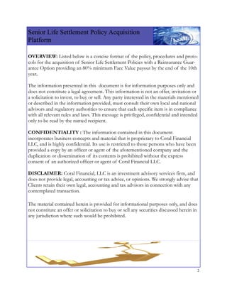 Senior Life Settlement Policy Acquisition
Platform
 
OVERVIEW: Listed below is a concise format of the policy, procedures and proto-
cols for the acquisition of Senior Life Settlement Policies with a Reinsurance Guar-
antee Option providing an 80% minimum Face Value payout by the end of the 10th
year..

The information presented in this document is for information purposes only and
does not constitute a legal agreement. This information is not an offer, invitation or
a solicitation to invest, to buy or sell. Any party interested in the materials mentioned
or described in the information provided, must consult their own local and national
advisors and regulatory authorities to ensure that each specific item is in compliance
with all relevant rules and laws. This message is privileged, confidential and intended
only to be read by the named recipient.

CONFIDENTIALITY : The information contained in this document
incorporates business concepts and material that is proprietary to Coral Financial
LLC, and is highly confidential. Its use is restricted to those persons who have been
provided a copy by an officer or agent of the aforementioned company and the
duplication or dissemination of its contents is prohibited without the express
consent of an authorized officer or agent of Coral Financial LLC.

DISCLAIMER: Coral Financial, LLC is an investment advisory services firm, and
does not provide legal, accounting or tax advice, or opinions. We strongly advise that
Clients retain their own legal, accounting and tax advisors in connection with any
contemplated transaction.

The material contained herein is provided for informational purposes only, and does
not constitute an offer or solicitation to buy or sell any securities discussed herein in
any jurisdiction where such would be prohibited.




                                                                                        2
 