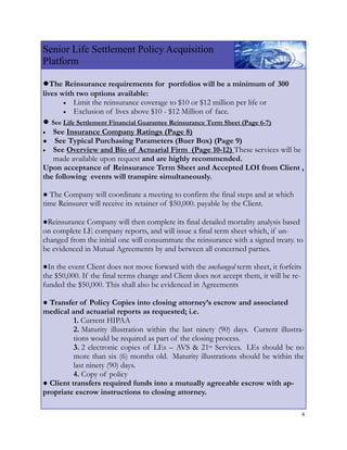 Senior Life Settlement Policy Acquisition
Platform

●The Reinsurance requirements for        portfolios will be a minimum of 300
lives with two options available:
       • Limit the reinsurance coverage to $10 or $12 million per life or
       • Exclusion of lives above $10 - $12 Million of face.
● See Life Settlement Financial Guarantee Reinsurance Term Sheet (Page 6-7)
•  See Insurance Company Ratings (Page 8)
●   See Typical Purchasing Parameters (Buer Box) (Page 9)
• See Overview and Bio of Actuarial Firm (Page 10-12) These services will be
   made available upon request and are highly recommended.
Upon acceptance of Reinsurance Term Sheet and Accepted LOI from Client ,
the following events will transpire simultaneously.

● The Company will coordinate a meeting to confirm the final steps and at which
time Reinsurer will receive its retainer of $50,000. payable by the Client.

●Reinsurance Company will then complete its final detailed mortality analysis based
on complete LE company reports, and will issue a final term sheet which, if un-
changed from the initial one will consummate the reinsurance with a signed treaty. to
be evidenced in Mutual Agreements by and between all concerned parties.

●In the event Client does not move forward with the unchanged term sheet, it forfeits
the $50,000. If the final terms change and Client does not accept them, it will be re-
funded the $50,000. This shall also be evidenced in Agreements

● Transfer of Policy Copies into closing attorney’s escrow and associated
medical and actuarial reports as requested; i.e.
          1. Current HIPAA
          2. Maturity illustration within the last ninety (90) days. Current illustra-
          tions would be required as part of the closing process.
          3. 2 electronic copies of LEs – AVS & 21st Services. LEs should be no
          more than six (6) months old. Maturity illustrations should be within the
          last ninety (90) days.
          4. Copy of policy
● Client transfers required funds into a mutually agreeable escrow with ap-
propriate escrow instructions to closing attorney.

                                                                                         4
 
