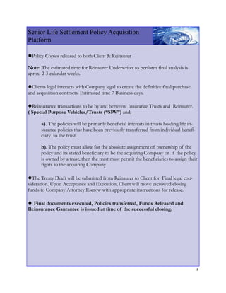 Senior Life Settlement Policy Acquisition
Platform

●Policy Copies released to both Client & Reinsurer
Note: The estimated time for Reinsurer Underwriter to perform final analysis is
aprox. 2-3 calandar weeks.

●Clients legal interacts with Company legal to create the definitive final purchase
and acqusiition contracts. Estimated time 7 Business days.

●Reinsurance transactions to be by and between
                                            Insurance Trusts and Reinsurer.
( Special Purpose Vehicles/Trusts (“SPV”) and;

      a). The policies will be primarily beneficial interests in trusts holding life in-
      surance policies that have been previously transferred from individual benefi-
      ciary to the trust.

      b). The policy must allow for the absolute assignment of ownership of the
      policy and its stated beneficiary to be the acquiring Company or if the policy
      is owned by a trust, then the trust must permit the beneficiaries to assign their
      rights to the acquiring Company.

●The Treaty Draft will be submitted from Reinsurer to Client for Final legal con-
sideration. Upon Acceptance and Execution, Client will move escrowed closing
funds to Company Attorney Escrow with appropriate instructions for release.

● Final documents executed, Policies transferred, Funds Released and
Reinsurance Gaurantee is issued at time of the successful closing.




                                                                                           5
 