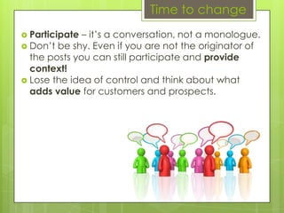 Time to changeParticipate – it’s a conversation, not a monologue.Don’t be shy. Even if you are not the originator of the posts you can still participate and provide context!Lose the idea of control and think about what adds value for customers and prospects.