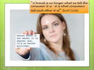 “A brand is no longer what we tell the consumer it is – it is what consumers tell each other it is!” (Scott Cook)