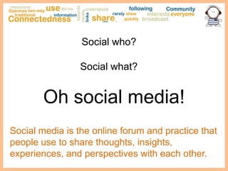 Social who?Social what?Oh social media!Social media is the online forum and practice that people use to share thoughts, insights, experiences, and perspectives with each other.  