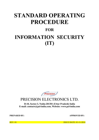 STANDARD OPERATING
PROCEDURE
FOR
INFORMATION SECURITY
(IT)
PRECISION ELECTRONICS LTD.
D-10, Sector-3, Noida-201301 (Uttar Pradesh) India
E-mail: contacts@pel-india.com, Website: www.pel-india.com
PREPARED BY: APPROVED BY:
REV. 01 ISSUE DATE: 01-11-2014
 