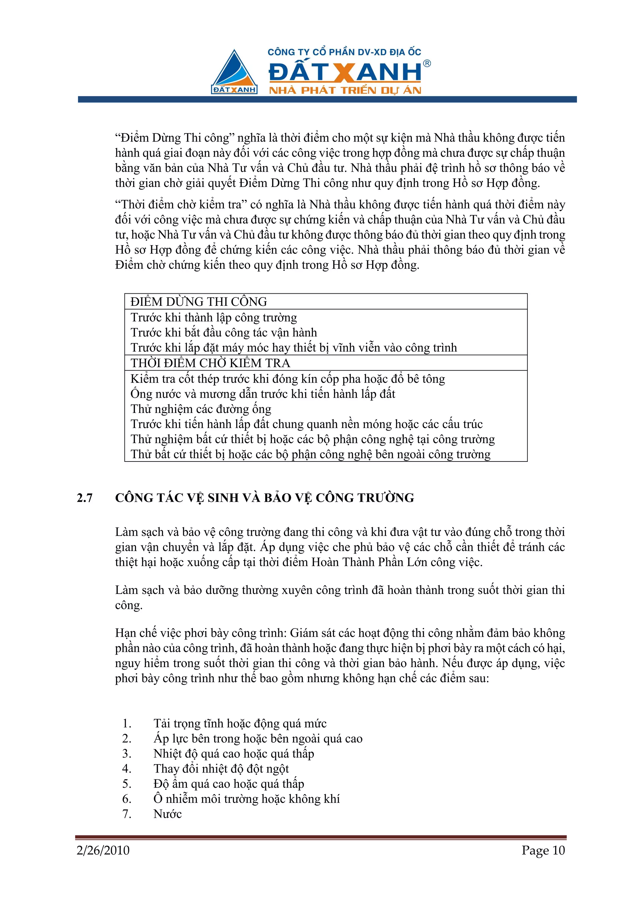 “ði m D ng Thi công” nghĩa là th i ñi m cho m t s ki n mà Nhà th u không ñư c ti n
      hành quá giai ño n này ñ i v i các công vi c trong h p ñ ng mà chưa ñư c s ch p thu n
      b ng văn b n c a Nhà Tư v n và Ch ñ u tư. Nhà th u ph i ñ trình h sơ thông báo v
      th i gian ch gi i quy t ði m D ng Thi công như quy ñ nh trong H sơ H p ñ ng.
      “Th i ñi m ch ki m tra” có nghĩa là Nhà th u không ñư c ti n hành quá th i ñi m này
      ñ i v i công vi c mà chưa ñư c s ch ng ki n và ch p thu n c a Nhà Tư v n và Ch ñ u
      tư, ho c Nhà Tư v n và Ch ñ u tư không ñư c thông báo ñ th i gian theo quy ñ nh trong
      H sơ H p ñ ng ñ ch ng ki n các công vi c. Nhà th u ph i thông báo ñ th i gian v
      ði m ch ch ng ki n theo quy ñ nh trong H sơ H p ñ ng.

            ðI M D NG THI CÔNG
            Trư c khi thành l p công trư ng
            Trư c khi b t ñ u công tác v n hành
            Trư c khi l p ñ t máy móc hay thi t b vĩnh vi n vào công trình
            TH I ðI M CH KI M TRA
            Ki m tra c t thép trư c khi ñóng kín c p pha ho c ñ bê tông
             ng nư c và mương d n trư c khi ti n hành l p ñ t
            Th nghi m các ñư ng ng
            Trư c khi ti n hành l p ñ t chung quanh n n móng ho c các c u trúc
            Th nghi m b t c thi t b ho c các b ph n công ngh t i công trư ng
            Th b t c thi t b ho c các b ph n công ngh bên ngoài công trư ng


2.7   CÔNG TÁC V SINH VÀ B O V CÔNG TRƯ NG

      Làm s ch và b o v công trư ng ñang thi công và khi ñưa v t tư vào ñúng ch trong th i
      gian v n chuy n và l p ñ t. Áp d ng vi c che ph b o v các ch c n thi t ñ tránh các
      thi t h i ho c xu ng c p t i th i ñi m Hoàn Thành Ph n L n công vi c.

      Làm s ch và b o dư ng thư ng xuyên công trình ñã hoàn thành trong su t th i gian thi
      công.

      H n ch vi c phơi bày công trình: Giám sát các ho t ñ ng thi công nh m ñ m b o không
      ph n nào c a công trình, ñã hoàn thành ho c ñang th c hi n b phơi bày ra m t cách có h i,
      nguy hi m trong su t th i gian thi công và th i gian b o hành. N u ñư c áp d ng, vi c
      phơi bày công trình như th bao g m nhưng không h n ch các ñi m sau:


       1.       T i tr ng tĩnh ho c ñ ng quá m c
       2.       Áp l c bên trong ho c bên ngoài quá cao
       3.       Nhi t ñ quá cao ho c quá th p
       4.       Thay ñ i nhi t ñ ñ t ng t
       5.       ð m quá cao ho c quá th p
       6.       Ô nhi m môi trư ng ho c không khí
       7.       Nư c

2/26/2010                                                                             Page 10
 