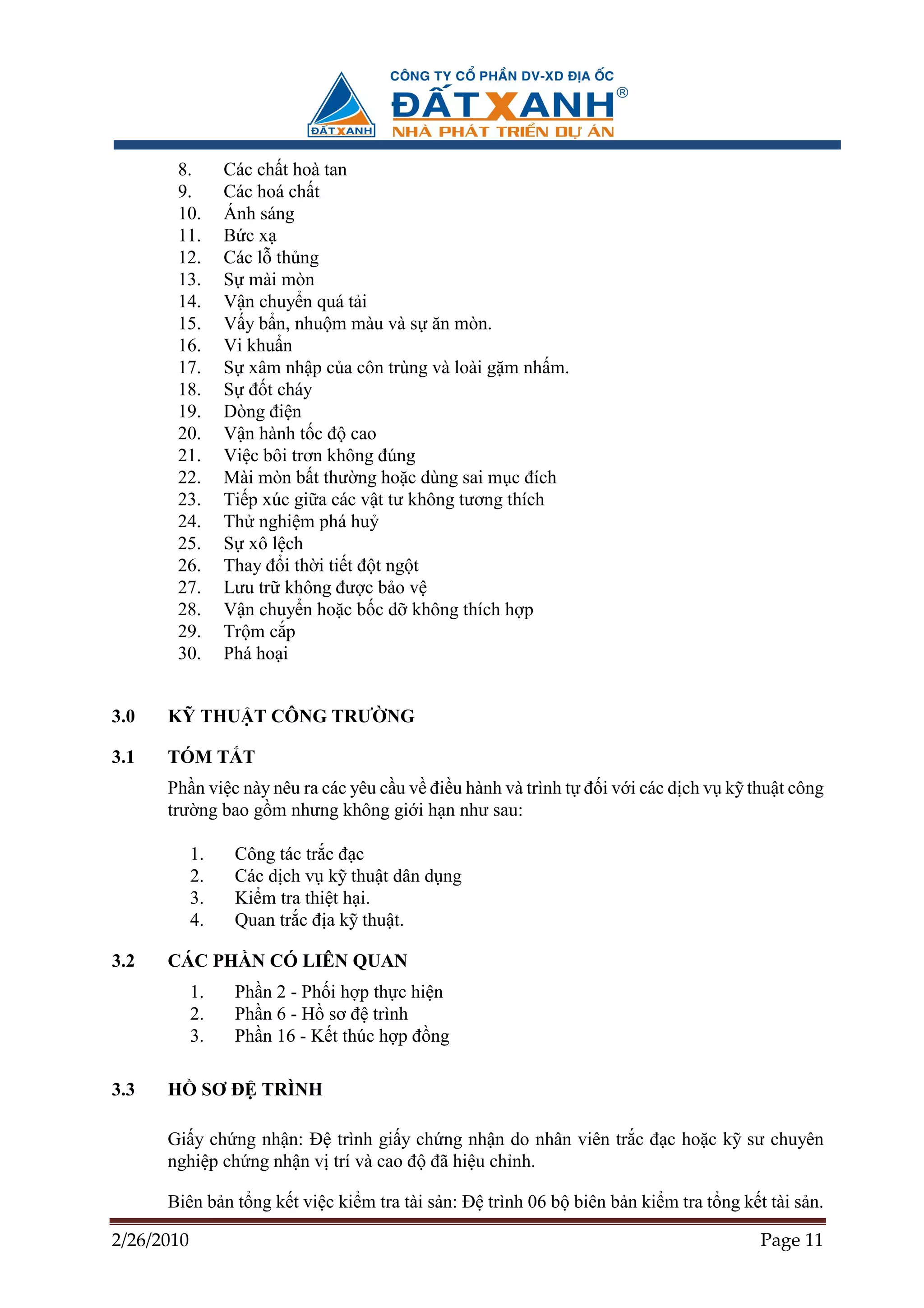 8.        Các ch t hoà tan
       9.        Các hoá ch t
       10.       Ánh sáng
       11.       B cx
       12.       Các l th ng
       13.       S mài mòn
       14.       V n chuy n quá t i
       15.       V y b n, nhu m màu và s ăn mòn.
       16.       Vi khu n
       17.       S xâm nh p c a côn trùng và loài g m nh m.
       18.       S ñ t cháy
       19.       Dòng ñi n
       20.       V n hành t c ñ cao
       21.       Vi c bôi trơn không ñúng
       22.       Mài mòn b t thư ng ho c dùng sai m c ñích
       23.       Ti p xúc gi a các v t tư không tương thích
       24.       Th nghi m phá hu
       25.       S xô l ch
       26.       Thay ñ i th i ti t ñ t ng t
       27.       Lưu tr không ñư c b o v
       28.       V n chuy n ho c b c d không thích h p
       29.       Tr m c p
       30.       Phá ho i


3.0   K THU T CÔNG TRƯ NG

3.1   TÓM T T
      Ph n vi c này nêu ra các yêu c u v ñi u hành và trình t ñ i v i các d ch v k thu t công
      trư ng bao g m nhưng không gi i h n như sau:

            1.    Công tác tr c ñ c
            2.    Các d ch v k thu t dân d ng
            3.    Ki m tra thi t h i.
            4.    Quan tr c ñ a k thu t.

3.2   CÁC PH N CÓ LIÊN QUAN
            1.    Ph n 2 - Ph i h p th c hi n
            2.    Ph n 6 - H sơ ñ trình
            3.    Ph n 16 - K t thúc h p ñ ng

3.3   H      SƠ ð TRÌNH

      Gi y ch ng nh n: ð trình gi y ch ng nh n do nhân viên tr c ñ c ho c k sư chuyên
      nghi p ch ng nh n v trí và cao ñ ñã hi u ch nh.

      Biên b n t ng k t vi c ki m tra tài s n: ð trình 06 b biên b n ki m tra t ng k t tài s n.

2/26/2010                                                                             Page 11
 