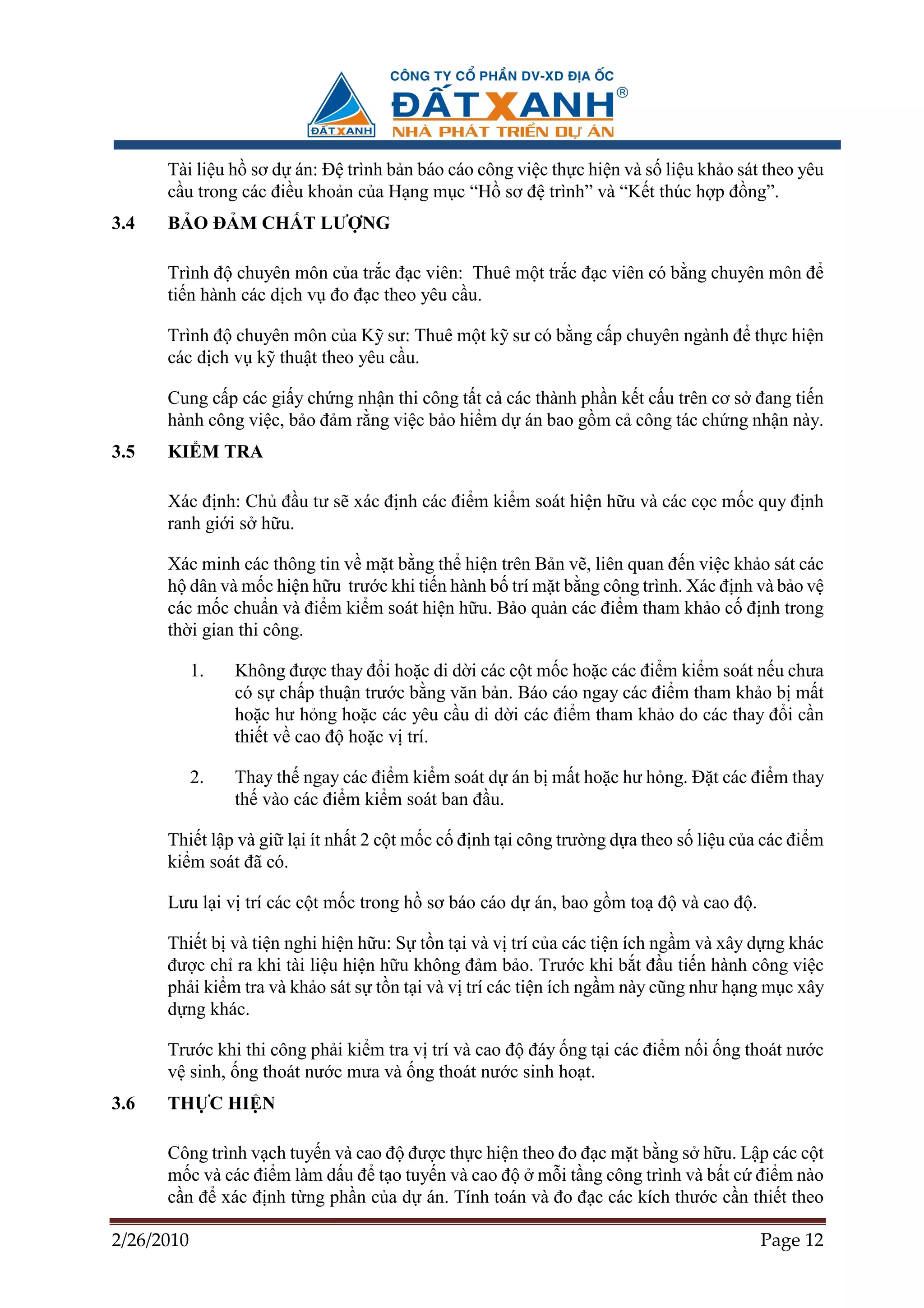 Tài li u h sơ d án: ð trình b n báo cáo công vi c th c hi n và s li u kh o sát theo yêu
      c u trong các ñi u kho n c a H ng m c “H sơ ñ trình” và “K t thúc h p ñ ng”.
3.4   B O ð M CH T LƯ NG

      Trình ñ chuyên môn c a tr c ñ c viên: Thuê m t tr c ñ c viên có b ng chuyên môn ñ
      ti n hành các d ch v ño ñ c theo yêu c u.

      Trình ñ chuyên môn c a K sư: Thuê m t k sư có b ng c p chuyên ngành ñ th c hi n
      các d ch v k thu t theo yêu c u.

      Cung c p các gi y ch ng nh n thi công t t c các thành ph n k t c u trên cơ s ñang ti n
      hành công vi c, b o ñ m r ng vi c b o hi m d án bao g m c công tác ch ng nh n này.
3.5   KI M TRA

      Xác ñ nh: Ch ñ u tư s xác ñ nh các ñi m ki m soát hi n h u và các c c m c quy ñ nh
      ranh gi i s h u.

      Xác minh các thông tin v m t b ng th hi n trên B n v , liên quan ñ n vi c kh o sát các
      h dân và m c hi n h u trư c khi ti n hành b trí m t b ng công trình. Xác ñ nh và b o v
      các m c chu n và ñi m ki m soát hi n h u. B o qu n các ñi m tham kh o c ñ nh trong
      th i gian thi công.

            1.   Không ñư c thay ñ i ho c di d i các c t m c ho c các ñi m ki m soát n u chưa
                 có s ch p thu n trư c b ng văn b n. Báo cáo ngay các ñi m tham kh o b m t
                 ho c hư h ng ho c các yêu c u di d i các ñi m tham kh o do các thay ñ i c n
                 thi t v cao ñ ho c v trí.

            2.   Thay th ngay các ñi m ki m soát d án b m t ho c hư h ng. ð t các ñi m thay
                 th vào các ñi m ki m soát ban ñ u.

      Thi t l p và gi l i ít nh t 2 c t m c c ñ nh t i công trư ng d a theo s li u c a các ñi m
      ki m soát ñã có.

      Lưu l i v trí các c t m c trong h sơ báo cáo d án, bao g m to ñ và cao ñ .

      Thi t b và ti n nghi hi n h u: S t n t i và v trí c a các ti n ích ng m và xây d ng khác
      ñư c ch ra khi tài li u hi n h u không ñ m b o. Trư c khi b t ñ u ti n hành công vi c
      ph i ki m tra và kh o sát s t n t i và v trí các ti n ích ng m này cũng như h ng m c xây
      d ng khác.

      Trư c khi thi công ph i ki m tra v trí và cao ñ ñáy ng t i các ñi m n i ng thoát nư c
      v sinh, ng thoát nư c mưa và ng thoát nư c sinh ho t.
3.6   TH C HI N

      Công trình v ch tuy n và cao ñ ñư c th c hi n theo ño ñ c m t b ng s h u. L p các c t
      m c và các ñi m làm d u ñ t o tuy n và cao ñ m i t ng công trình và b t c ñi m nào
      c n ñ xác ñ nh t ng ph n c a d án. Tính toán và ño ñ c các kích thư c c n thi t theo

2/26/2010                                                                             Page 12
 