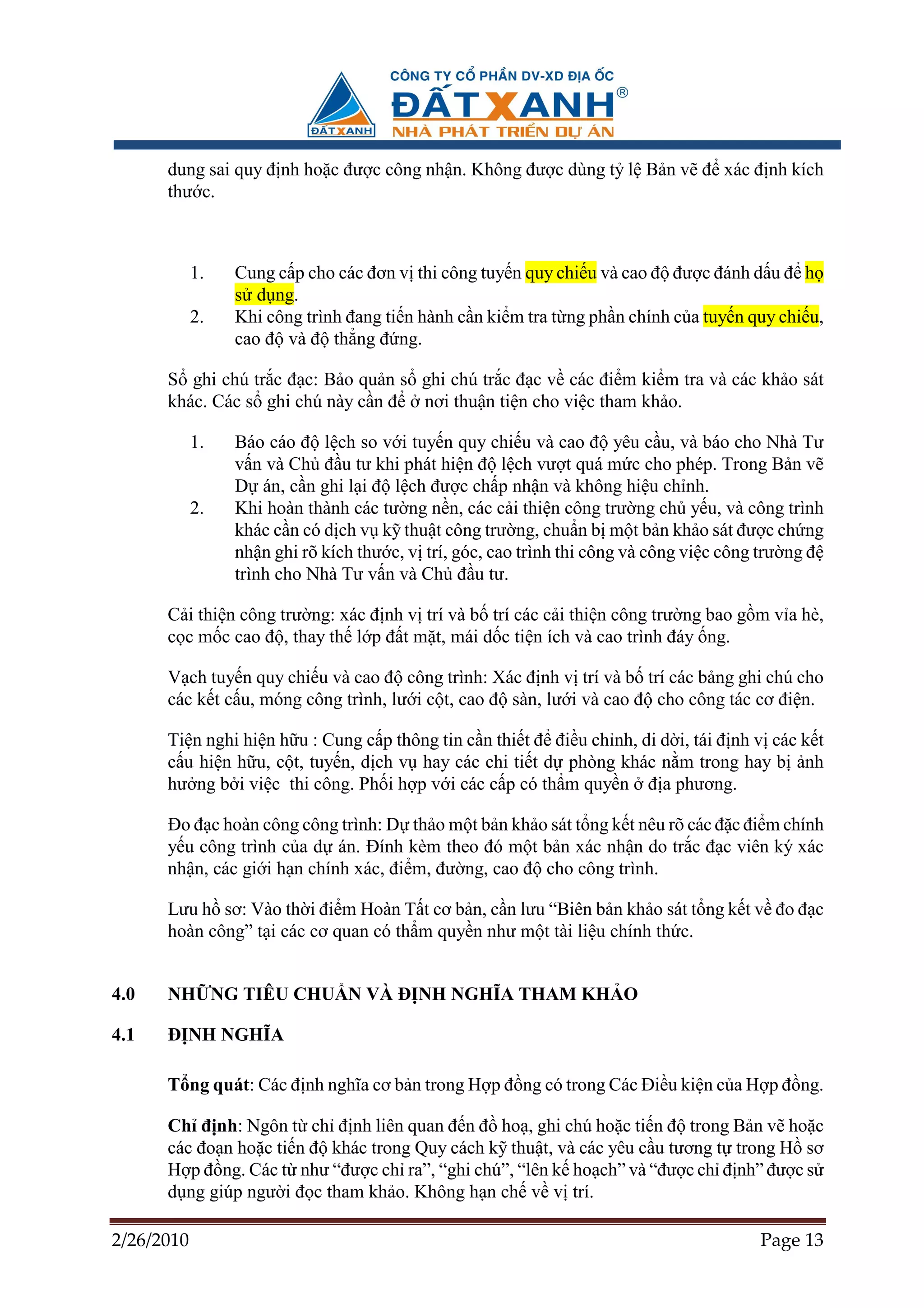 dung sai quy ñ nh ho c ñư c công nh n. Không ñư c dùng t l B n v ñ xác ñ nh kích
      thư c.



            1.   Cung c p cho các ñơn v thi công tuy n quy chi u và cao ñ ñư c ñánh d u ñ h
                 s d ng.
            2.   Khi công trình ñang ti n hành c n ki m tra t ng ph n chính c a tuy n quy chi u,
                 cao ñ và ñ th ng ñ ng.

      S ghi chú tr c ñ c: B o qu n s ghi chú tr c ñ c v các ñi m ki m tra và các kh o sát
      khác. Các s ghi chú này c n ñ nơi thu n ti n cho vi c tham kh o.

            1.   Báo cáo ñ l ch so v i tuy n quy chi u và cao ñ yêu c u, và báo cho Nhà Tư
                 v n và Ch ñ u tư khi phát hi n ñ l ch vư t quá m c cho phép. Trong B n v
                 D án, c n ghi l i ñ l ch ñư c ch p nh n và không hi u ch nh.
            2.   Khi hoàn thành các tư ng n n, các c i thi n công trư ng ch y u, và công trình
                 khác c n có d ch v k thu t công trư ng, chu n b m t b n kh o sát ñư c ch ng
                 nh n ghi rõ kích thư c, v trí, góc, cao trình thi công và công vi c công trư ng ñ
                 trình cho Nhà Tư v n và Ch ñ u tư.

      C i thi n công trư ng: xác ñ nh v trí và b trí các c i thi n công trư ng bao g m v a hè,
      c c m c cao ñ , thay th l p ñ t m t, mái d c ti n ích và cao trình ñáy ng.

      V ch tuy n quy chi u và cao ñ công trình: Xác ñ nh v trí và b trí các b ng ghi chú cho
      các k t c u, móng công trình, lư i c t, cao ñ sàn, lư i và cao ñ cho công tác cơ ñi n.

      Ti n nghi hi n h u : Cung c p thông tin c n thi t ñ ñi u ch nh, di d i, tái ñ nh v các k t
      c u hi n h u, c t, tuy n, d ch v hay các chi ti t d phòng khác n m trong hay b nh
      hư ng b i vi c thi công. Ph i h p v i các c p có th m quy n ñ a phương.

      ðo ñ c hoàn công công trình: D th o m t b n kh o sát t ng k t nêu rõ các ñ c ñi m chính
      y u công trình c a d án. ðính kèm theo ñó m t b n xác nh n do tr c ñ c viên ký xác
      nh n, các gi i h n chính xác, ñi m, ñư ng, cao ñ cho công trình.

      Lưu h sơ: Vào th i ñi m Hoàn T t cơ b n, c n lưu “Biên b n kh o sát t ng k t v ño ñ c
      hoàn công” t i các cơ quan có th m quy n như m t tài li u chính th c.


4.0   NH NG TIÊU CHU N VÀ ð NH NGHĨA THAM KH O

4.1   ð NH NGHĨA

      T ng quát: Các ñ nh nghĩa cơ b n trong H p ñ ng có trong Các ði u ki n c a H p ñ ng.

      Ch ñ nh: Ngôn t ch ñ nh liên quan ñ n ñ ho , ghi chú ho c ti n ñ trong B n v ho c
      các ño n ho c ti n ñ khác trong Quy cách k thu t, và các yêu c u tương t trong H sơ
      H p ñ ng. Các t như “ñư c ch ra”, “ghi chú”, “lên k ho ch” và “ñư c ch ñ nh” ñư c s
      d ng giúp ngư i ñ c tham kh o. Không h n ch v v trí.

2/26/2010                                                                                Page 13
 