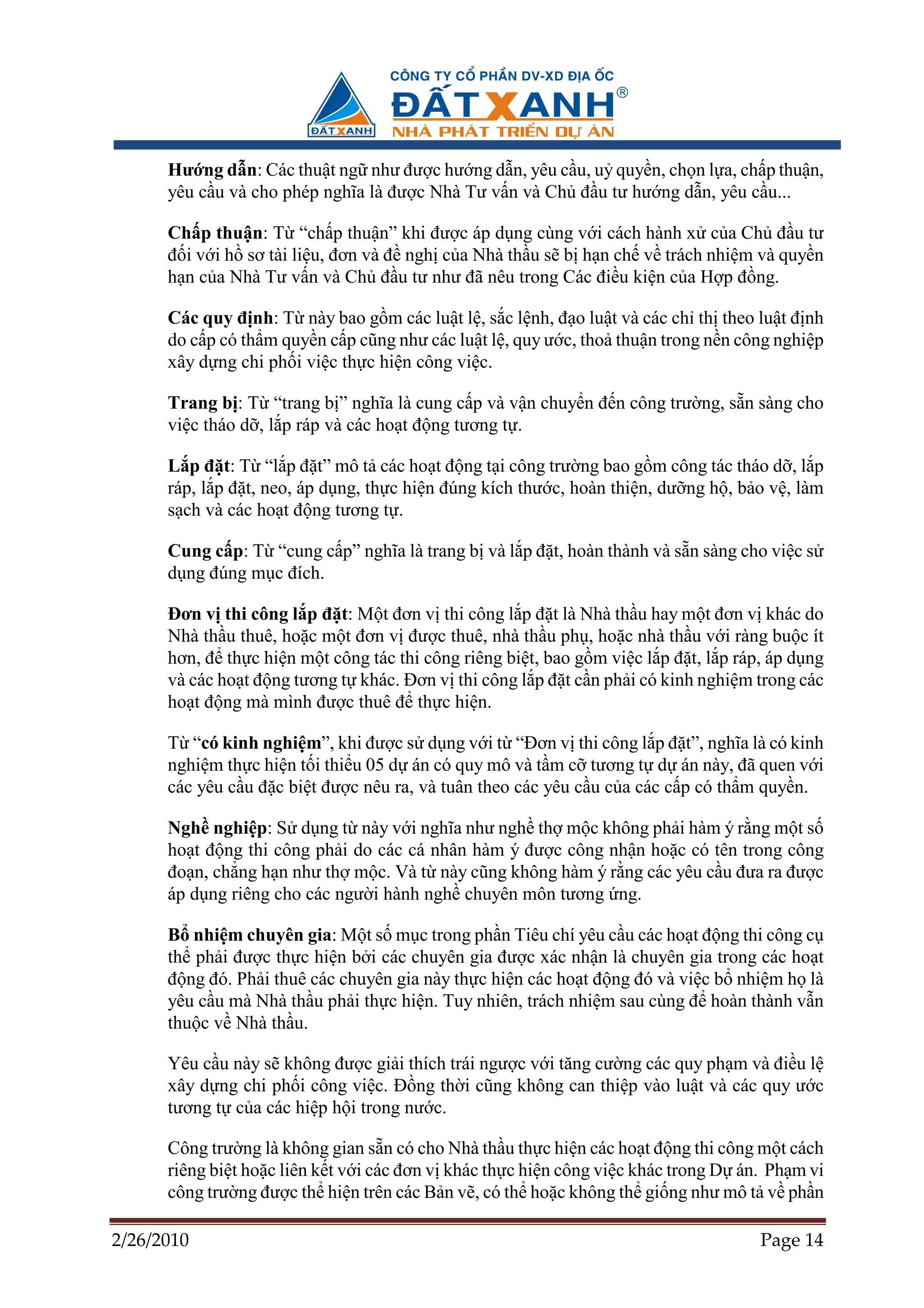 Hư ng d n: Các thu t ng như ñư c hư ng d n, yêu c u, u quy n, ch n l a, ch p thu n,
      yêu c u và cho phép nghĩa là ñư c Nhà Tư v n và Ch ñ u tư hư ng d n, yêu c u...

      Ch p thu n: T “ch p thu n” khi ñư c áp d ng cùng v i cách hành x c a Ch ñ u tư
      ñ i v i h sơ tài li u, ñơn và ñ ngh c a Nhà th u s b h n ch v trách nhi m và quy n
      h n c a Nhà Tư v n và Ch ñ u tư như ñã nêu trong Các ñi u ki n c a H p ñ ng.

      Các quy ñ nh: T này bao g m các lu t l , s c l nh, ñ o lu t và các ch th theo lu t ñ nh
      do c p có th m quy n c p cũng như các lu t l , quy ư c, tho thu n trong n n công nghi p
      xây d ng chi ph i vi c th c hi n công vi c.

      Trang b : T “trang b ” nghĩa là cung c p và v n chuy n ñ n công trư ng, s n sàng cho
      vi c tháo d , l p ráp và các ho t ñ ng tương t .

      L p ñ t: T “l p ñ t” mô t các ho t ñ ng t i công trư ng bao g m công tác tháo d , l p
      ráp, l p ñ t, neo, áp d ng, th c hi n ñúng kích thư c, hoàn thi n, dư ng h , b o v , làm
      s ch và các ho t ñ ng tương t .

      Cung c p: T “cung c p” nghĩa là trang b và l p ñ t, hoàn thành và s n sàng cho vi c s
      d ng ñúng m c ñích.

      ðơn v thi công l p ñ t: M t ñơn v thi công l p ñ t là Nhà th u hay m t ñơn v khác do
      Nhà th u thuê, ho c m t ñơn v ñư c thuê, nhà th u ph , ho c nhà th u v i ràng bu c ít
      hơn, ñ th c hi n m t công tác thi công riêng bi t, bao g m vi c l p ñ t, l p ráp, áp d ng
      và các ho t ñ ng tương t khác. ðơn v thi công l p ñ t c n ph i có kinh nghi m trong các
      ho t ñ ng mà mình ñư c thuê ñ th c hi n.

      T “có kinh nghi m”, khi ñư c s d ng v i t “ðơn v thi công l p ñ t”, nghĩa là có kinh
      nghi m th c hi n t i thi u 05 d án có quy mô và t m c tương t d án này, ñã quen v i
      các yêu c u ñ c bi t ñư c nêu ra, và tuân theo các yêu c u c a các c p có th m quy n.

      Ngh nghi p: S d ng t này v i nghĩa như ngh th m c không ph i hàm ý r ng m t s
      ho t ñ ng thi công ph i do các cá nhân hàm ý ñư c công nh n ho c có tên trong công
      ño n, ch ng h n như th m c. Và t này cũng không hàm ý r ng các yêu c u ñưa ra ñư c
      áp d ng riêng cho các ngư i hành ngh chuyên môn tương ng.

      B nhi m chuyên gia: M t s m c trong ph n Tiêu chí yêu c u các ho t ñ ng thi công c
      th ph i ñư c th c hi n b i các chuyên gia ñư c xác nh n là chuyên gia trong các ho t
      ñ ng ñó. Ph i thuê các chuyên gia này th c hi n các ho t ñ ng ñó và vi c b nhi m h là
      yêu c u mà Nhà th u ph i th c hi n. Tuy nhiên, trách nhi m sau cùng ñ hoàn thành v n
      thu c v Nhà th u.

      Yêu c u này s không ñư c gi i thích trái ngư c v i tăng cư ng các quy ph m và ñi u l
      xây d ng chi ph i công vi c. ð ng th i cũng không can thi p vào lu t và các quy ư c
      tương t c a các hi p h i trong nư c.

      Công trư ng là không gian s n có cho Nhà th u th c hi n các ho t ñ ng thi công m t cách
      riêng bi t ho c liên k t v i các ñơn v khác th c hi n công vi c khác trong D án. Ph m vi
      công trư ng ñư c th hi n trên các B n v , có th ho c không th gi ng như mô t v ph n

2/26/2010                                                                             Page 14
 