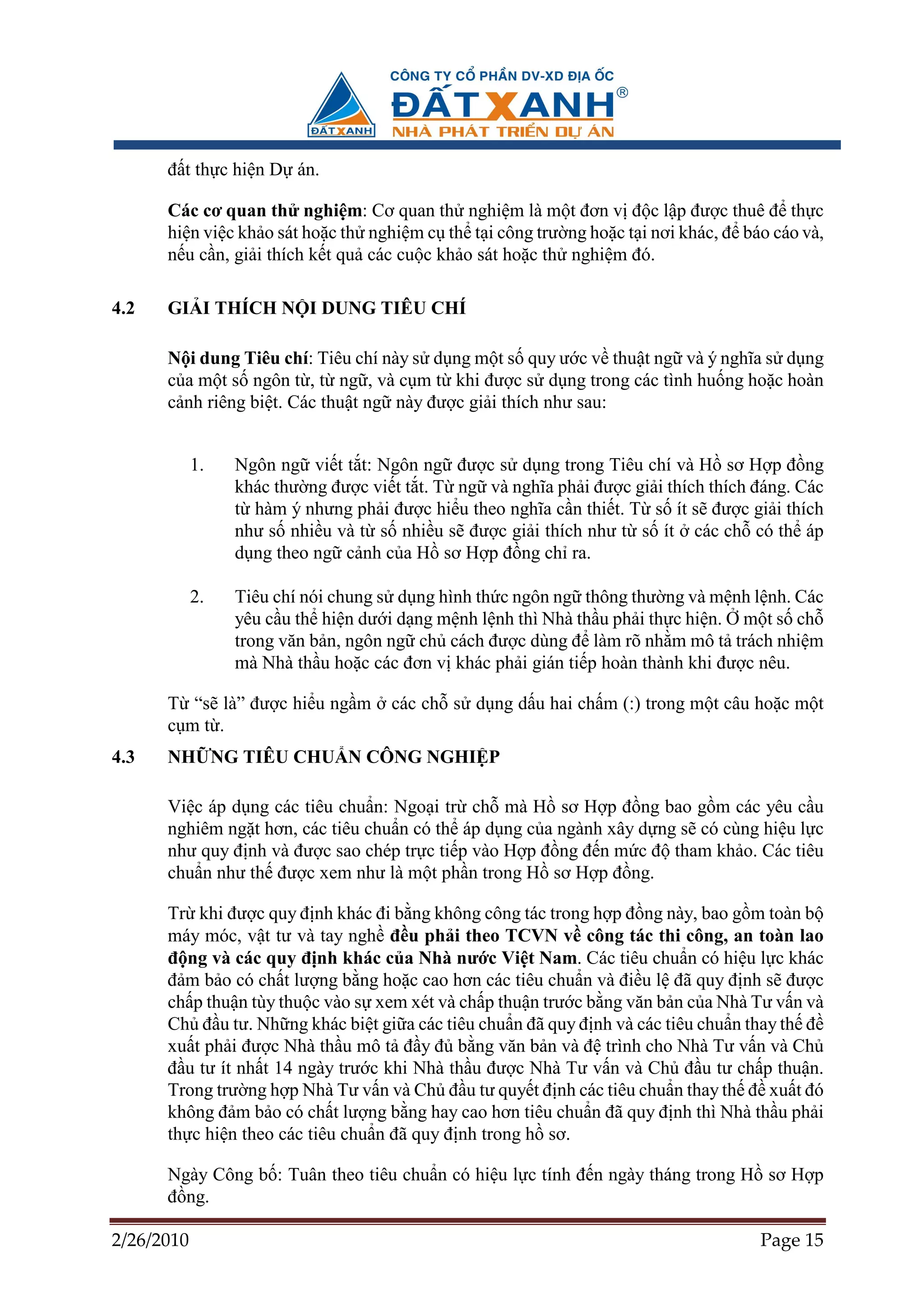 ñ t th c hi n D án.

      Các cơ quan th nghi m: Cơ quan th nghi m là m t ñơn v ñ c l p ñư c thuê ñ th c
      hi n vi c kh o sát ho c th nghi m c th t i công trư ng ho c t i nơi khác, ñ báo cáo và,
      n u c n, gi i thích k t qu các cu c kh o sát ho c th nghi m ñó.

4.2   GI I THÍCH N I DUNG TIÊU CHÍ

      N i dung Tiêu chí: Tiêu chí này s d ng m t s quy ư c v thu t ng và ý nghĩa s d ng
      c a m t s ngôn t , t ng , và c m t khi ñư c s d ng trong các tình hu ng ho c hoàn
      c nh riêng bi t. Các thu t ng này ñư c gi i thích như sau:


            1.   Ngôn ng vi t t t: Ngôn ng ñư c s d ng trong Tiêu chí và H sơ H p ñ ng
                 khác thư ng ñư c vi t t t. T ng và nghĩa ph i ñư c gi i thích thích ñáng. Các
                 t hàm ý nhưng ph i ñư c hi u theo nghĩa c n thi t. T s ít s ñư c gi i thích
                 như s nhi u và t s nhi u s ñư c gi i thích như t s ít các ch có th áp
                 d ng theo ng c nh c a H sơ H p ñ ng ch ra.

            2.   Tiêu chí nói chung s d ng hình th c ngôn ng thông thư ng và m nh l nh. Các
                 yêu c u th hi n dư i d ng m nh l nh thì Nhà th u ph i th c hi n. m t s ch
                 trong văn b n, ngôn ng ch cách ñư c dùng ñ làm rõ nh m mô t trách nhi m
                 mà Nhà th u ho c các ñơn v khác ph i gián ti p hoàn thành khi ñư c nêu.

      T “s là” ñư c hi u ng m        các ch s d ng d u hai ch m (:) trong m t câu ho c m t
      c mt .
4.3   NH NG TIÊU CHU N CÔNG NGHI P

      Vi c áp d ng các tiêu chu n: Ngo i tr ch mà H sơ H p ñ ng bao g m các yêu c u
      nghiêm ng t hơn, các tiêu chu n có th áp d ng c a ngành xây d ng s có cùng hi u l c
      như quy ñ nh và ñư c sao chép tr c ti p vào H p ñ ng ñ n m c ñ tham kh o. Các tiêu
      chu n như th ñư c xem như là m t ph n trong H sơ H p ñ ng.

      Tr khi ñư c quy ñ nh khác ñi b ng không công tác trong h p ñ ng này, bao g m toàn b
      máy móc, v t tư và tay ngh ñ u ph i theo TCVN v công tác thi công, an toàn lao
      ñ ng và các quy ñ nh khác c a Nhà nư c Vi t Nam. Các tiêu chu n có hi u l c khác
      ñ m b o có ch t lư ng b ng ho c cao hơn các tiêu chu n và ñi u l ñã quy ñ nh s ñư c
      ch p thu n tùy thu c vào s xem xét và ch p thu n trư c b ng văn b n c a Nhà Tư v n và
      Ch ñ u tư. Nh ng khác bi t gi a các tiêu chu n ñã quy ñ nh và các tiêu chu n thay th ñ
      xu t ph i ñư c Nhà th u mô t ñ y ñ b ng văn b n và ñ trình cho Nhà Tư v n và Ch
      ñ u tư ít nh t 14 ngày trư c khi Nhà th u ñư c Nhà Tư v n và Ch ñ u tư ch p thu n.
      Trong trư ng h p Nhà Tư v n và Ch ñ u tư quy t ñ nh các tiêu chu n thay th ñ xu t ñó
      không ñ m b o có ch t lư ng b ng hay cao hơn tiêu chu n ñã quy ñ nh thì Nhà th u ph i
      th c hi n theo các tiêu chu n ñã quy ñ nh trong h sơ.

      Ngày Công b : Tuân theo tiêu chu n có hi u l c tính ñ n ngày tháng trong H sơ H p
      ñ ng.

2/26/2010                                                                            Page 15
 