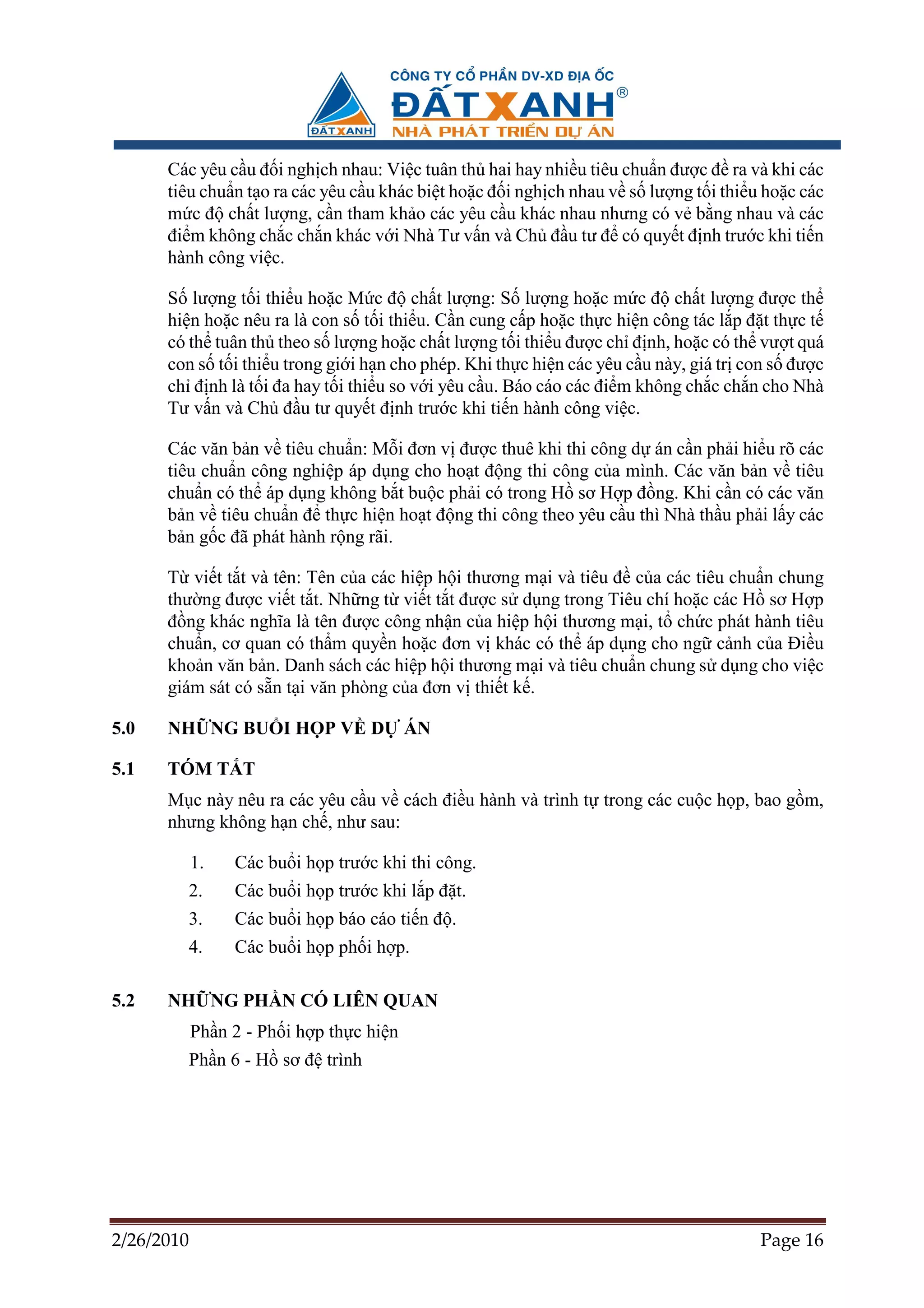 Các yêu c u ñ i ngh ch nhau: Vi c tuân th hai hay nhi u tiêu chu n ñư c ñ ra và khi các
      tiêu chu n t o ra các yêu c u khác bi t ho c ñ i ngh ch nhau v s lư ng t i thi u ho c các
      m c ñ ch t lư ng, c n tham kh o các yêu c u khác nhau nhưng có v b ng nhau và các
      ñi m không ch c ch n khác v i Nhà Tư v n và Ch ñ u tư ñ có quy t ñ nh trư c khi ti n
      hành công vi c.

      S lư ng t i thi u ho c M c ñ ch t lư ng: S lư ng ho c m c ñ ch t lư ng ñư c th
      hi n ho c nêu ra là con s t i thi u. C n cung c p ho c th c hi n công tác l p ñ t th c t
      có th tuân th theo s lư ng ho c ch t lư ng t i thi u ñư c ch ñ nh, ho c có th vư t quá
      con s t i thi u trong gi i h n cho phép. Khi th c hi n các yêu c u này, giá tr con s ñư c
      ch ñ nh là t i ña hay t i thi u so v i yêu c u. Báo cáo các ñi m không ch c ch n cho Nhà
      Tư v n và Ch ñ u tư quy t ñ nh trư c khi ti n hành công vi c.

      Các văn b n v tiêu chu n: M i ñơn v ñư c thuê khi thi công d án c n ph i hi u rõ các
      tiêu chu n công nghi p áp d ng cho ho t ñ ng thi công c a mình. Các văn b n v tiêu
      chu n có th áp d ng không b t bu c ph i có trong H sơ H p ñ ng. Khi c n có các văn
      b n v tiêu chu n ñ th c hi n ho t ñ ng thi công theo yêu c u thì Nhà th u ph i l y các
      b n g c ñã phát hành r ng rãi.

      T vi t t t và tên: Tên c a các hi p h i thương m i và tiêu ñ c a các tiêu chu n chung
      thư ng ñư c vi t t t. Nh ng t vi t t t ñư c s d ng trong Tiêu chí ho c các H sơ H p
      ñ ng khác nghĩa là tên ñư c công nh n c a hi p h i thương m i, t ch c phát hành tiêu
      chu n, cơ quan có th m quy n ho c ñơn v khác có th áp d ng cho ng c nh c a ði u
      kho n văn b n. Danh sách các hi p h i thương m i và tiêu chu n chung s d ng cho vi c
      giám sát có s n t i văn phòng c a ñơn v thi t k .

5.0   NH NG BU I H P V D                  ÁN

5.1   TÓM T T
      M c này nêu ra các yêu c u v cách ñi u hành và trình t trong các cu c h p, bao g m,
      nhưng không h n ch , như sau:

            1.   Các bu i h p trư c khi thi công.
        2.       Các bu i h p trư c khi l p ñ t.
        3.       Các bu i h p báo cáo ti n ñ .
        4.       Các bu i h p ph i h p.

5.2   NH NG PH N CÓ LIÊN QUAN
            Ph n 2 - Ph i h p th c hi n
        Ph n 6 - H sơ ñ trình




2/26/2010                                                                             Page 16
 