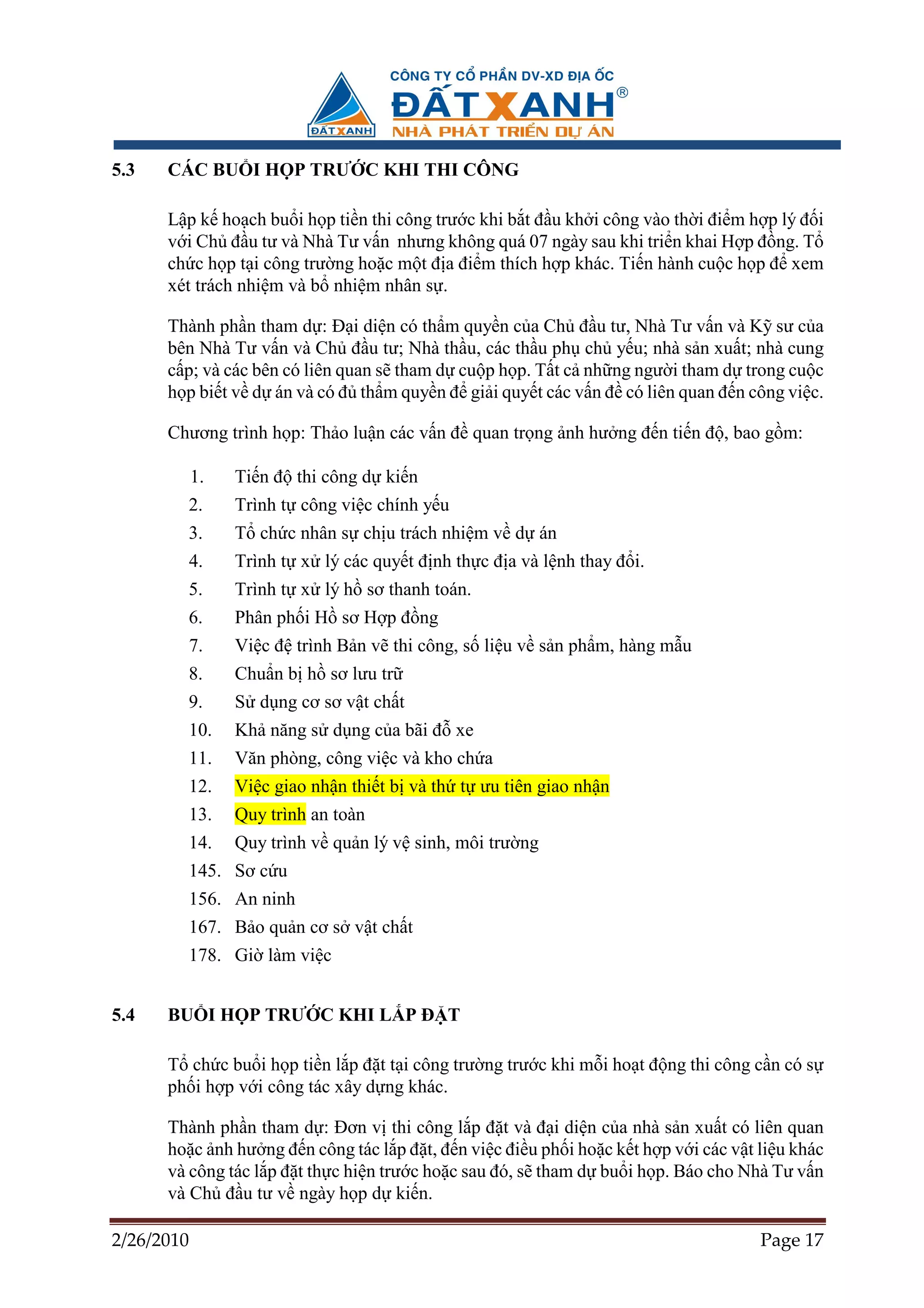 5.3   CÁC BU I H P TRƯ C KHI THI CÔNG

      L p k ho ch bu i h p ti n thi công trư c khi b t ñ u kh i công vào th i ñi m h p lý ñ i
      v i Ch ñ u tư và Nhà Tư v n nhưng không quá 07 ngày sau khi tri n khai H p ñ ng. T
      ch c h p t i công trư ng ho c m t ñ a ñi m thích h p khác. Ti n hành cu c h p ñ xem
      xét trách nhi m và b nhi m nhân s .

      Thành ph n tham d : ð i di n có th m quy n c a Ch ñ u tư, Nhà Tư v n và K sư c a
      bên Nhà Tư v n và Ch ñ u tư; Nhà th u, các th u ph ch y u; nhà s n xu t; nhà cung
      c p; và các bên có liên quan s tham d cu p h p. T t c nh ng ngư i tham d trong cu c
      h p bi t v d án và có ñ th m quy n ñ gi i quy t các v n ñ có liên quan ñ n công vi c.

      Chương trình h p: Th o lu n các v n ñ quan tr ng nh hư ng ñ n ti n ñ , bao g m:

            1.   Ti n ñ thi công d ki n
        2.       Trình t công vi c chính y u
        3.       T ch c nhân s ch u trách nhi m v d án
            4.   Trình t x lý các quy t ñ nh th c ñ a và l nh thay ñ i.
        5.       Trình t x lý h sơ thanh toán.
        6.       Phân ph i H sơ H p ñ ng
            7.   Vi c ñ trình B n v thi công, s li u v s n ph m, hàng m u
        8.       Chu n b h sơ lưu tr
        9.       S d ng cơ sơ v t ch t
        10.      Kh năng s d ng c a bãi ñ xe
        11.      Văn phòng, công vi c và kho ch a
        12.      Vi c giao nh n thi t b và th t ưu tiên giao nh n
        13.      Quy trình an toàn
        14.      Quy trình v qu n lý v sinh, môi trư ng
        145. Sơ c u
        156. An ninh
        167. B o qu n cơ s v t ch t
        178. Gi làm vi c


5.4   BU I H P TRƯ C KHI L P ð T

      T ch c bu i h p ti n l p ñ t t i công trư ng trư c khi m i ho t ñ ng thi công c n có s
      ph i h p v i công tác xây d ng khác.

      Thành ph n tham d : ðơn v thi công l p ñ t và ñ i di n c a nhà s n xu t có liên quan
      ho c nh hư ng ñ n công tác l p ñ t, ñ n vi c ñi u ph i ho c k t h p v i các v t li u khác
      và công tác l p ñ t th c hi n trư c ho c sau ñó, s tham d bu i h p. Báo cho Nhà Tư v n
      và Ch ñ u tư v ngày h p d ki n.

2/26/2010                                                                             Page 17
 