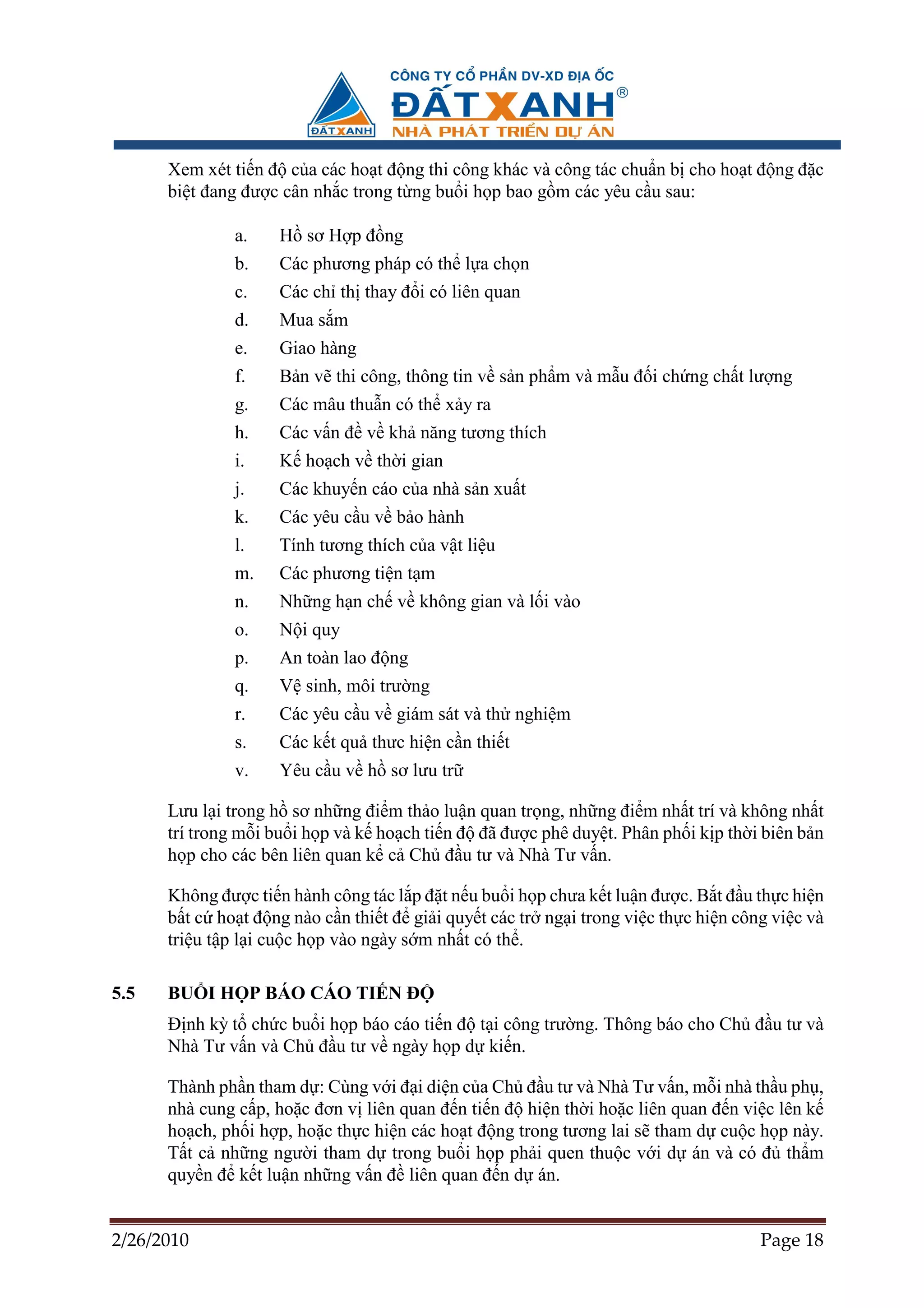Xem xét ti n ñ c a các ho t ñ ng thi công khác và công tác chu n b cho ho t ñ ng ñ c
      bi t ñang ñư c cân nh c trong t ng bu i h p bao g m các yêu c u sau:

              a.    H sơ H p ñ ng
              b.    Các phương pháp có th l a ch n
              c.    Các ch th thay ñ i có liên quan
              d.    Mua s m
              e.    Giao hàng
              f.    B n v thi công, thông tin v s n ph m và m u ñ i ch ng ch t lư ng
              g.    Các mâu thu n có th x y ra
              h.    Các v n ñ v kh năng tương thích
              i.    K ho ch v th i gian
              j.    Các khuy n cáo c a nhà s n xu t
              k.    Các yêu c u v b o hành
              l.    Tính tương thích c a v t li u
              m.    Các phương ti n t m
              n.    Nh ng h n ch v không gian và l i vào
              o.    N i quy
              p.    An toàn lao ñ ng
              q.    V sinh, môi trư ng
              r.    Các yêu c u v giám sát và th nghi m
              s.    Các k t qu thưc hi n c n thi t
              v.    Yêu c u v h sơ lưu tr

      Lưu l i trong h sơ nh ng ñi m th o lu n quan tr ng, nh ng ñi m nh t trí và không nh t
      trí trong m i bu i h p và k ho ch ti n ñ ñã ñư c phê duy t. Phân ph i k p th i biên b n
      h p cho các bên liên quan k c Ch ñ u tư và Nhà Tư v n.

      Không ñư c ti n hành công tác l p ñ t n u bu i h p chưa k t lu n ñư c. B t ñ u th c hi n
      b t c ho t ñ ng nào c n thi t ñ gi i quy t các tr ng i trong vi c th c hi n công vi c và
      tri u t p l i cu c h p vào ngày s m nh t có th .

5.5   BU I H P BÁO CÁO TI N ð
      ð nh kỳ t ch c bu i h p báo cáo ti n ñ t i công trư ng. Thông báo cho Ch ñ u tư và
      Nhà Tư v n và Ch ñ u tư v ngày h p d ki n.

      Thành ph n tham d : Cùng v i ñ i di n c a Ch ñ u tư và Nhà Tư v n, m i nhà th u ph ,
      nhà cung c p, ho c ñơn v liên quan ñ n ti n ñ hi n th i ho c liên quan ñ n vi c lên k
      ho ch, ph i h p, ho c th c hi n các ho t ñ ng trong tương lai s tham d cu c h p này.
      T t c nh ng ngư i tham d trong bu i h p ph i quen thu c v i d án và có ñ th m
      quy n ñ k t lu n nh ng v n ñ liên quan ñ n d án.


2/26/2010                                                                            Page 18
 