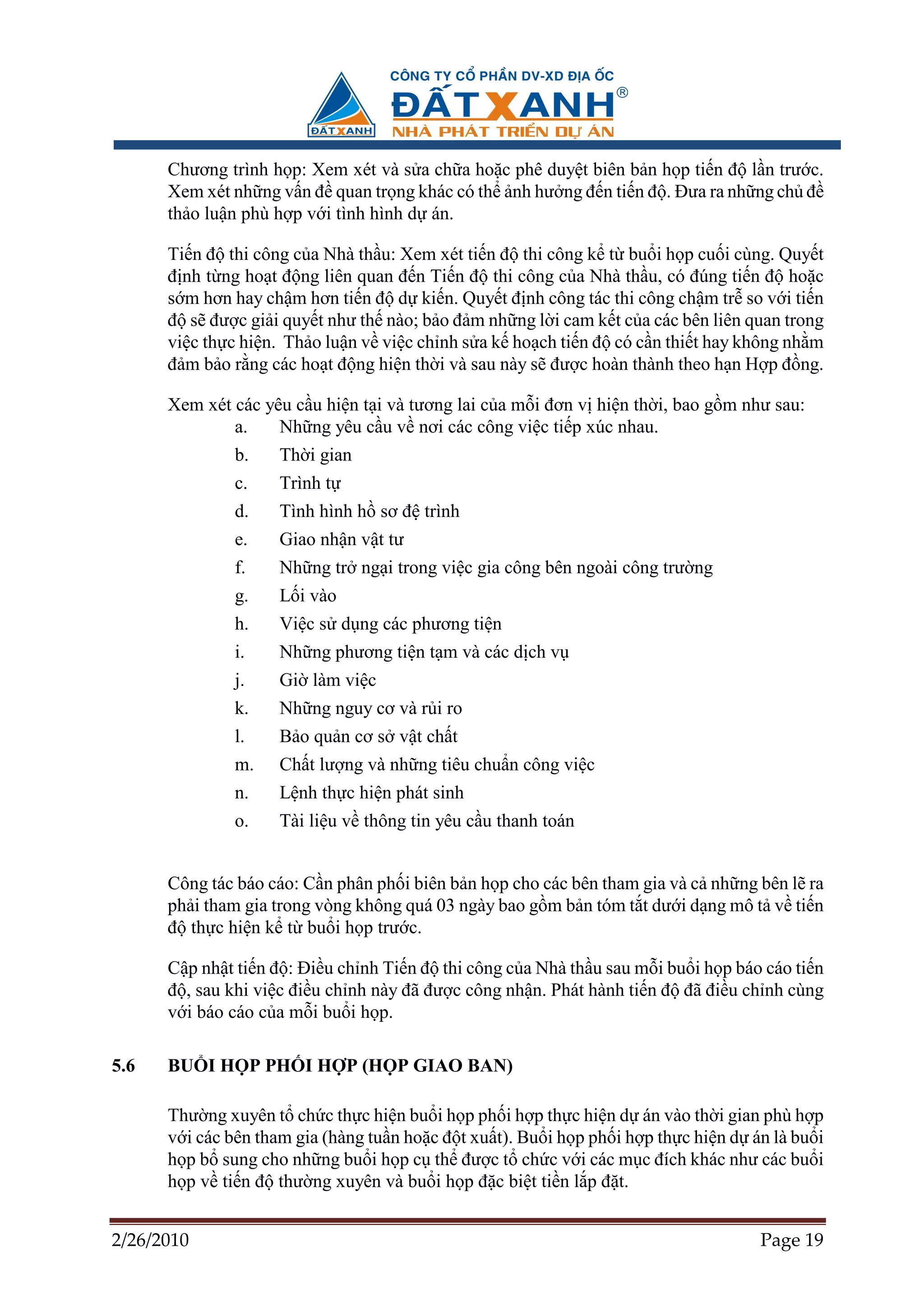 Chương trình h p: Xem xét và s a ch a ho c phê duy t biên b n h p ti n ñ l n trư c.
      Xem xét nh ng v n ñ quan tr ng khác có th nh hư ng ñ n ti n ñ . ðưa ra nh ng ch ñ
      th o lu n phù h p v i tình hình d án.

      Ti n ñ thi công c a Nhà th u: Xem xét ti n ñ thi công k t bu i h p cu i cùng. Quy t
      ñ nh t ng ho t ñ ng liên quan ñ n Ti n ñ thi công c a Nhà th u, có ñúng ti n ñ ho c
      s m hơn hay ch m hơn ti n ñ d ki n. Quy t ñ nh công tác thi công ch m tr so v i ti n
      ñ s ñư c gi i quy t như th nào; b o ñ m nh ng l i cam k t c a các bên liên quan trong
      vi c th c hi n. Th o lu n v vi c ch nh s a k ho ch ti n ñ có c n thi t hay không nh m
      ñ m b o r ng các ho t ñ ng hi n th i và sau này s ñư c hoàn thành theo h n H p ñ ng.

      Xem xét các yêu c u hi n t i và tương lai c a m i ñơn v hi n th i, bao g m như sau:
              a.    Nh ng yêu c u v nơi các công vi c ti p xúc nhau.
               b.    Th i gian
               c.    Trình t
               d.    Tình hình h sơ ñ trình
               e.    Giao nh n v t tư
               f.    Nh ng tr ng i trong vi c gia công bên ngoài công trư ng
               g.    L i vào
               h.    Vi c s d ng các phương ti n
               i.    Nh ng phương ti n t m và các d ch v
               j.    Gi làm vi c
               k.    Nh ng nguy cơ và r i ro
               l.    B o qu n cơ s v t ch t
               m.    Ch t lư ng và nh ng tiêu chu n công vi c
               n.    L nh th c hi n phát sinh
               o.    Tài li u v thông tin yêu c u thanh toán


      Công tác báo cáo: C n phân ph i biên b n h p cho các bên tham gia và c nh ng bên l ra
      ph i tham gia trong vòng không quá 03 ngày bao g m b n tóm t t dư i d ng mô t v ti n
      ñ th c hi n k t bu i h p trư c.

      C p nh t ti n ñ : ði u ch nh Ti n ñ thi công c a Nhà th u sau m i bu i h p báo cáo ti n
      ñ , sau khi vi c ñi u ch nh này ñã ñư c công nh n. Phát hành ti n ñ ñã ñi u ch nh cùng
      v i báo cáo c a m i bu i h p.

5.6   BU I H P PH I H P (H P GIAO BAN)

      Thư ng xuyên t ch c th c hi n bu i h p ph i h p th c hi n d án vào th i gian phù h p
      v i các bên tham gia (hàng tu n ho c ñ t xu t). Bu i h p ph i h p th c hi n d án là bu i
      h p b sung cho nh ng bu i h p c th ñư c t ch c v i các m c ñích khác như các bu i
      h p v ti n ñ thư ng xuyên và bu i h p ñ c bi t ti n l p ñ t.


2/26/2010                                                                            Page 19
 