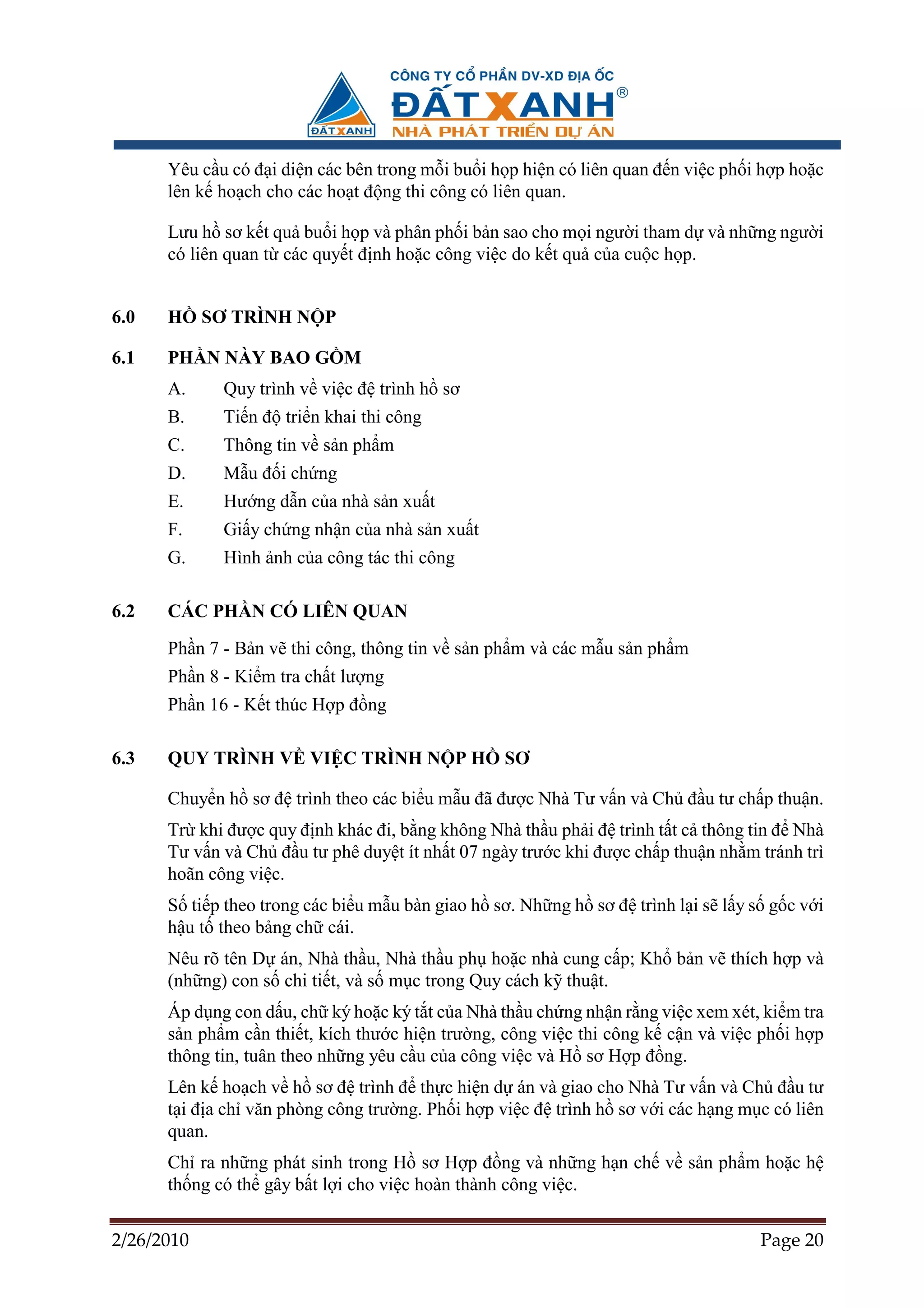 Yêu c u có ñ i di n các bên trong m i bu i h p hi n có liên quan ñ n vi c ph i h p ho c
      lên k ho ch cho các ho t ñ ng thi công có liên quan.

      Lưu h sơ k t qu bu i h p và phân ph i b n sao cho m i ngư i tham d và nh ng ngư i
      có liên quan t các quy t ñ nh ho c công vi c do k t qu c a cu c h p.


6.0   H     SƠ TRÌNH N P

6.1   PH N NÀY BAO G M
      A.     Quy trình v vi c ñ trình h sơ
      B.     Ti n ñ tri n khai thi công
      C.     Thông tin v s n ph m
      D.     M u ñ i ch ng
      E.     Hư ng d n c a nhà s n xu t
      F.     Gi y ch ng nh n c a nhà s n xu t
      G.     Hình nh c a công tác thi công

6.2   CÁC PH N CÓ LIÊN QUAN
      Ph n 7 - B n v thi công, thông tin v s n ph m và các m u s n ph m
      Ph n 8 - Ki m tra ch t lư ng
      Ph n 16 - K t thúc H p ñ ng

6.3   QUY TRÌNH V VI C TRÌNH N P H                SƠ

      Chuy n h sơ ñ trình theo các bi u m u ñã ñư c Nhà Tư v n và Ch ñ u tư ch p thu n.
      Tr khi ñư c quy ñ nh khác ñi, b ng không Nhà th u ph i ñ trình t t c thông tin ñ Nhà
      Tư v n và Ch ñ u tư phê duy t ít nh t 07 ngày trư c khi ñư c ch p thu n nh m tránh trì
      hoãn công vi c.
      S ti p theo trong các bi u m u bàn giao h sơ. Nh ng h sơ ñ trình l i s l y s g c v i
      h u t theo b ng ch cái.
      Nêu rõ tên D án, Nhà th u, Nhà th u ph ho c nhà cung c p; Kh b n v thích h p và
      (nh ng) con s chi ti t, và s m c trong Quy cách k thu t.
      Áp d ng con d u, ch ký ho c ký t t c a Nhà th u ch ng nh n r ng vi c xem xét, ki m tra
      s n ph m c n thi t, kích thư c hi n trư ng, công vi c thi công k c n và vi c ph i h p
      thông tin, tuân theo nh ng yêu c u c a công vi c và H sơ H p ñ ng.
      Lên k ho ch v h sơ ñ trình ñ th c hi n d án và giao cho Nhà Tư v n và Ch ñ u tư
      t i ñ a ch văn phòng công trư ng. Ph i h p vi c ñ trình h sơ v i các h ng m c có liên
      quan.
      Ch ra nh ng phát sinh trong H sơ H p ñ ng và nh ng h n ch v s n ph m ho c h
      th ng có th gây b t l i cho vi c hoàn thành công vi c.

2/26/2010                                                                           Page 20
 