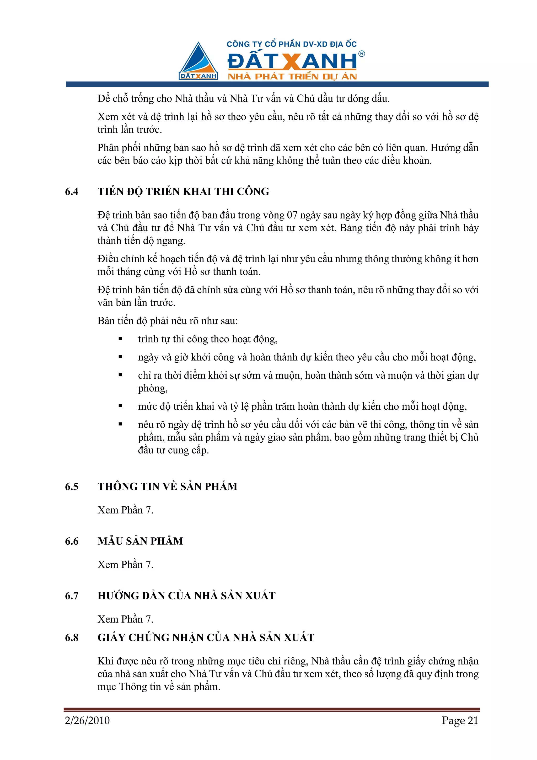ð ch tr ng cho Nhà th u và Nhà Tư v n và Ch ñ u tư ñóng d u.
      Xem xét và ñ trình l i h sơ theo yêu c u, nêu rõ t t c nh ng thay ñ i so v i h sơ ñ
      trình l n trư c.
      Phân ph i nh ng b n sao h sơ ñ trình ñã xem xét cho các bên có liên quan. Hư ng d n
      các bên báo cáo k p th i b t c kh năng không th tuân theo các ñi u kho n.

6.4   TI N ð    TRI N KHAI THI CÔNG

      ð trình b n sao ti n ñ ban ñ u trong vòng 07 ngày sau ngày ký h p ñ ng gi a Nhà th u
      và Ch ñ u tư ñ Nhà Tư v n và Ch ñ u tư xem xét. B ng ti n ñ này ph i trình bày
      thành ti n ñ ngang.
      ði u ch nh k ho ch ti n ñ và ñ trình l i như yêu c u nhưng thông thư ng không ít hơn
      m i tháng cùng v i H sơ thanh toán.
      ð trình b n ti n ñ ñã ch nh s a cùng v i H sơ thanh toán, nêu rõ nh ng thay ñ i so v i
      văn b n l n trư c.
      B n ti n ñ ph i nêu rõ như sau:
               trình t thi công theo ho t ñ ng,
               ngày và gi kh i công và hoàn thành d ki n theo yêu c u cho m i ho t ñ ng,
               ch ra th i ñi m kh i s s m và mu n, hoàn thành s m và mu n và th i gian d
               phòng,
               m c ñ tri n khai và t l ph n trăm hoàn thành d ki n cho m i ho t ñ ng,
               nêu rõ ngày ñ trình h sơ yêu c u ñ i v i các b n v thi công, thông tin v s n
               ph m, m u s n ph m và ngày giao s n ph m, bao g m nh ng trang thi t b Ch
               ñ u tư cung c p.


6.5   THÔNG TIN V S N PH M

      Xem Ph n 7.

6.6   M U S N PH M

      Xem Ph n 7.

6.7   HƯ NG D N C A NHÀ S N XU T

      Xem Ph n 7.
6.8   GI Y CH NG NH N C A NHÀ S N XU T

      Khi ñư c nêu rõ trong nh ng m c tiêu chí riêng, Nhà th u c n ñ trình gi y ch ng nh n
      c a nhà s n xu t cho Nhà Tư v n và Ch ñ u tư xem xét, theo s lư ng ñã quy ñ nh trong
      m c Thông tin v s n ph m.


2/26/2010                                                                          Page 21
 