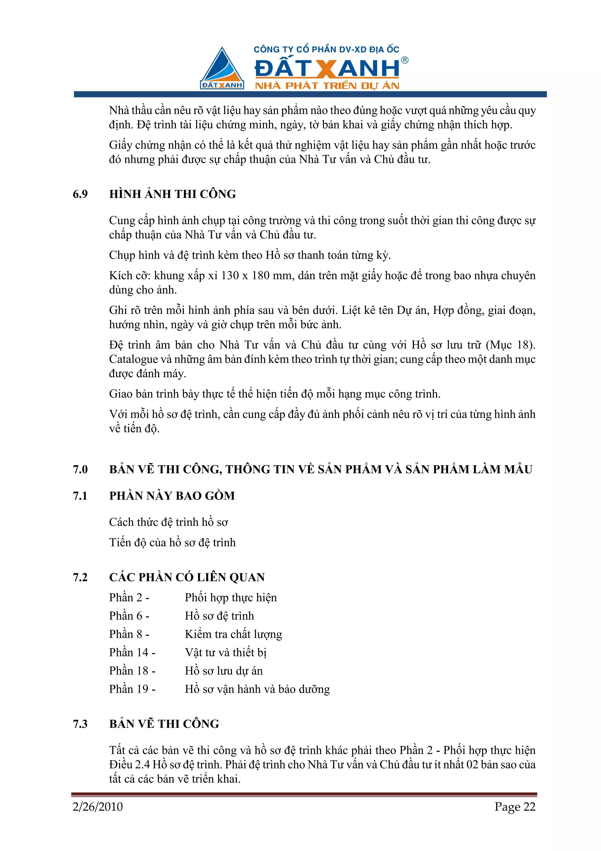 Nhà th u c n nêu rõ v t li u hay s n ph m nào theo ñúng ho c vư t quá nh ng yêu c u quy
      ñ nh. ð trình tài li u ch ng minh, ngày, t b n khai và gi y ch ng nh n thích h p.
      Gi y ch ng nh n có th là k t qu th nghi m v t li u hay s n ph m g n nh t ho c trư c
      ñó nhưng ph i ñư c s ch p thu n c a Nhà Tư v n và Ch ñ u tư.

6.9   HÌNH NH THI CÔNG

      Cung c p hình nh ch p t i công trư ng và thi công trong su t th i gian thi công ñư c s
      ch p thu n c a Nhà Tư v n và Ch ñ u tư.
      Ch p hình và ñ trình kèm theo H sơ thanh toán t ng kỳ.
      Kích c : khung x p x 130 x 180 mm, dán trên m t gi y ho c ñ trong bao nh a chuyên
      dùng cho nh.
      Ghi rõ trên m i hình nh phía sau và bên dư i. Li t kê tên D án, H p ñ ng, giai ño n,
      hư ng nhìn, ngày và gi ch p trên m i b c nh.
      ð trình âm b n cho Nhà Tư v n và Ch ñ u tư cùng v i H sơ lưu tr (M c 18).
      Catalogue và nh ng âm b n ñính kèm theo trình t th i gian; cung c p theo m t danh m c
      ñư c ñánh máy.
      Giao b n trình bày th c t th hi n ti n ñ m i h ng m c công trình.
      V i m i h sơ ñ trình, c n cung c p ñ y ñ    nh ph i c nh nêu rõ v trí c a t ng hình nh
      v ti n ñ .


7.0   B N V THI CÔNG, THÔNG TIN V S N PH M VÀ S N PH M LÀM M U

7.1   PH N NÀY BAO G M

      Cách th c ñ trình h sơ
      Ti n ñ c a h sơ ñ trình

7.2   CÁC PH N CÓ LIÊN QUAN
      Ph n 2 -       Ph i h p th c hi n
      Ph n 6 -       H sơ ñ trình
      Ph n 8 -       Ki m tra ch t lư ng
      Ph n 14 -      V t tư và thi t b
      Ph n 18 -      H sơ lưu d án
      Ph n 19 -      H sơ v n hành và b o dư ng

7.3   B N V THI CÔNG

      T t c các b n v thi công và h sơ ñ trình khác ph i theo Ph n 2 - Ph i h p th c hi n
      ði u 2.4 H sơ ñ trình. Ph i ñ trình cho Nhà Tư v n và Ch ñ u tư ít nh t 02 b n sao c a
      t t c các b n v tri n khai.

2/26/2010                                                                           Page 22
 