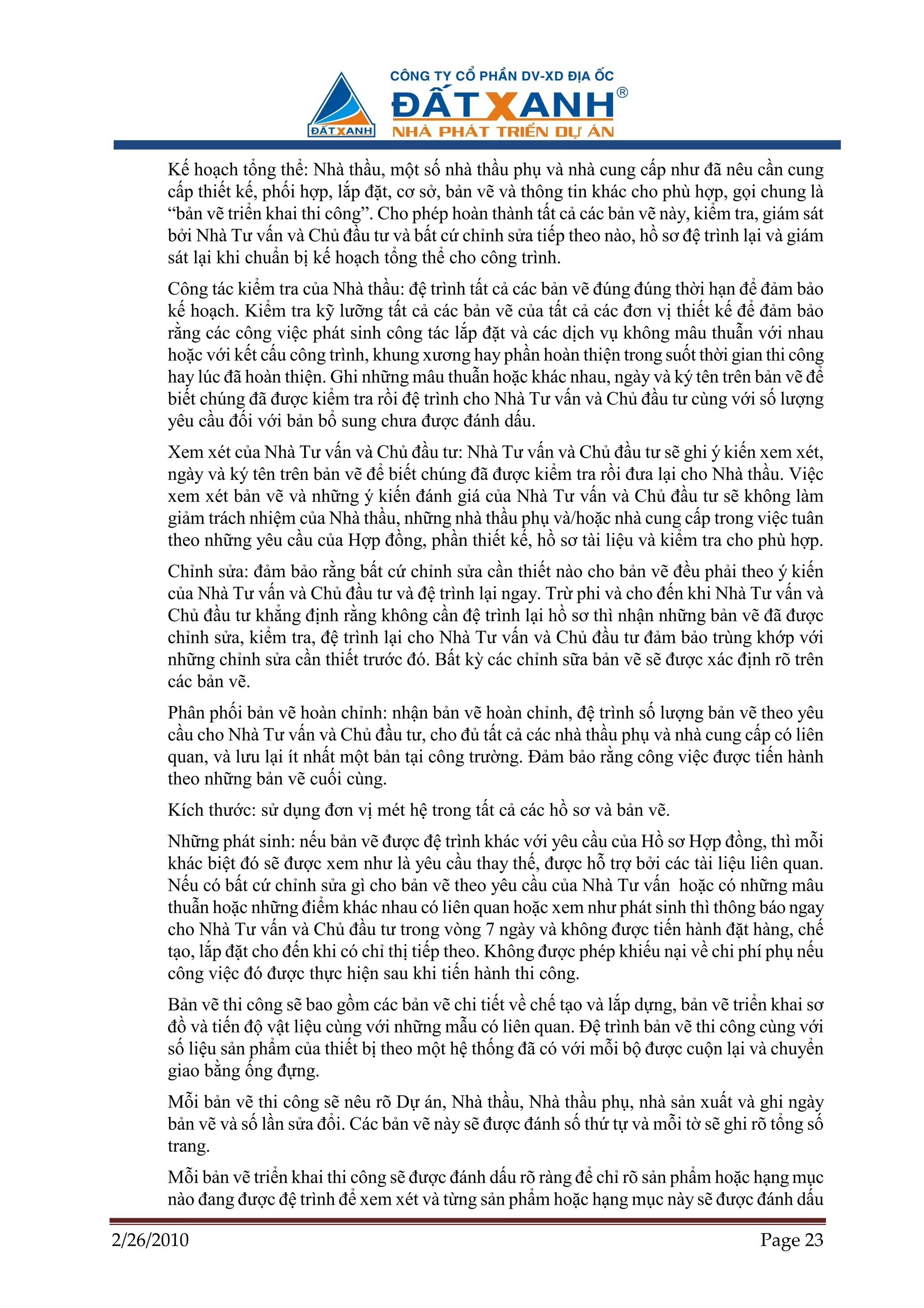 K ho ch t ng th : Nhà th u, m t s nhà th u ph và nhà cung c p như ñã nêu c n cung
      c p thi t k , ph i h p, l p ñ t, cơ s , b n v và thông tin khác cho phù h p, g i chung là
      “b n v tri n khai thi công”. Cho phép hoàn thành t t c các b n v này, ki m tra, giám sát
      b i Nhà Tư v n và Ch ñ u tư và b t c ch nh s a ti p theo nào, h sơ ñ trình l i và giám
      sát l i khi chu n b k ho ch t ng th cho công trình.
      Công tác ki m tra c a Nhà th u: ñ trình t t c các b n v ñúng ñúng th i h n ñ ñ m b o
      k ho ch. Ki m tra k lư ng t t c các b n v c a t t c các ñơn v thi t k ñ ñ m b o
      r ng các công vi c phát sinh công tác l p ñ t và các d ch v không mâu thu n v i nhau
      ho c v i k t c u công trình, khung xương hay ph n hoàn thi n trong su t th i gian thi công
      hay lúc ñã hoàn thi n. Ghi nh ng mâu thu n ho c khác nhau, ngày và ký tên trên b n v ñ
      bi t chúng ñã ñư c ki m tra r i ñ trình cho Nhà Tư v n và Ch ñ u tư cùng v i s lư ng
      yêu c u ñ i v i b n b sung chưa ñư c ñánh d u.
      Xem xét c a Nhà Tư v n và Ch ñ u tư: Nhà Tư v n và Ch ñ u tư s ghi ý ki n xem xét,
      ngày và ký tên trên b n v ñ bi t chúng ñã ñư c ki m tra r i ñưa l i cho Nhà th u. Vi c
      xem xét b n v và nh ng ý ki n ñánh giá c a Nhà Tư v n và Ch ñ u tư s không làm
      gi m trách nhi m c a Nhà th u, nh ng nhà th u ph và/ho c nhà cung c p trong vi c tuân
      theo nh ng yêu c u c a H p ñ ng, ph n thi t k , h sơ tài li u và ki m tra cho phù h p.
      Ch nh s a: ñ m b o r ng b t c ch nh s a c n thi t nào cho b n v ñ u ph i theo ý ki n
      c a Nhà Tư v n và Ch ñ u tư và ñ trình l i ngay. Tr phi và cho ñ n khi Nhà Tư v n và
      Ch ñ u tư kh ng ñ nh r ng không c n ñ trình l i h sơ thì nh n nh ng b n v ñã ñư c
      ch nh s a, ki m tra, ñ trình l i cho Nhà Tư v n và Ch ñ u tư ñ m b o trùng kh p v i
      nh ng ch nh s a c n thi t trư c ñó. B t kỳ các ch nh s a b n v s ñư c xác ñ nh rõ trên
      các b n v .
      Phân ph i b n v hoàn ch nh: nh n b n v hoàn ch nh, ñ trình s lư ng b n v theo yêu
      c u cho Nhà Tư v n và Ch ñ u tư, cho ñ t t c các nhà th u ph và nhà cung c p có liên
      quan, và lưu l i ít nh t m t b n t i công trư ng. ð m b o r ng công vi c ñư c ti n hành
      theo nh ng b n v cu i cùng.
      Kích thư c: s d ng ñơn v mét h trong t t c các h sơ và b n v .
      Nh ng phát sinh: n u b n v ñư c ñ trình khác v i yêu c u c a H sơ H p ñ ng, thì m i
      khác bi t ñó s ñư c xem như là yêu c u thay th , ñư c h tr b i các tài li u liên quan.
      N u có b t c ch nh s a gì cho b n v theo yêu c u c a Nhà Tư v n ho c có nh ng mâu
      thu n ho c nh ng ñi m khác nhau có liên quan ho c xem như phát sinh thì thông báo ngay
      cho Nhà Tư v n và Ch ñ u tư trong vòng 7 ngày và không ñư c ti n hành ñ t hàng, ch
      t o, l p ñ t cho ñ n khi có ch th ti p theo. Không ñư c phép khi u n i v chi phí ph n u
      công vi c ñó ñư c th c hi n sau khi ti n hành thi công.
      B n v thi công s bao g m các b n v chi ti t v ch t o và l p d ng, b n v tri n khai sơ
      ñ và ti n ñ v t li u cùng v i nh ng m u có liên quan. ð trình b n v thi công cùng v i
      s li u s n ph m c a thi t b theo m t h th ng ñã có v i m i b ñư c cu n l i và chuy n
      giao b ng ng ñ ng.
      M i b n v thi công s nêu rõ D án, Nhà th u, Nhà th u ph , nhà s n xu t và ghi ngày
      b n v và s l n s a ñ i. Các b n v này s ñư c ñánh s th t và m i t s ghi rõ t ng s
      trang.
      M i b n v tri n khai thi công s ñư c ñánh d u rõ ràng ñ ch rõ s n ph m ho c h ng m c
      nào ñang ñư c ñ trình ñ xem xét và t ng s n ph m ho c h ng m c này s ñư c ñánh d u

2/26/2010                                                                              Page 23
 