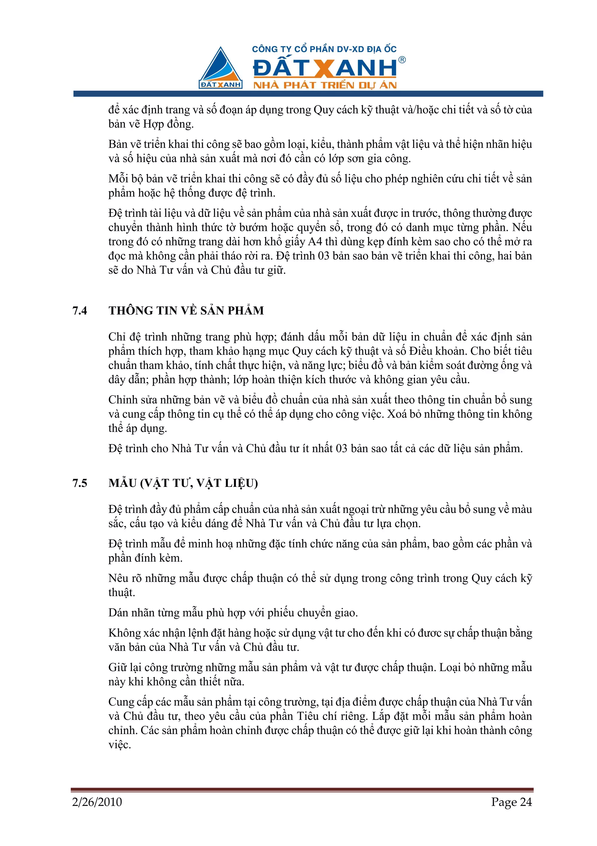 ñ xác ñ nh trang và s ño n áp d ng trong Quy cách k thu t và/ho c chi ti t và s t c a
      b n v H p ñ ng.
      B n v tri n khai thi công s bao g m lo i, ki u, thành ph m v t li u và th hi n nhãn hi u
      và s hi u c a nhà s n xu t mà nơi ñó c n có l p sơn gia công.
      M i b b n v tri n khai thi công s có ñ y ñ s li u cho phép nghiên c u chi ti t v s n
      ph m ho c h th ng ñư c ñ trình.
      ð trình tài li u và d li u v s n ph m c a nhà s n xu t ñư c in trư c, thông thư ng ñư c
      chuy n thành hình th c t bư m ho c quy n s , trong ñó có danh m c t ng ph n. N u
      trong ñó có nh ng trang dài hơn kh gi y A4 thì dùng k p ñính kèm sao cho có th m ra
      ñ c mà không c n ph i tháo r i ra. ð trình 03 b n sao b n v tri n khai thi công, hai b n
      s do Nhà Tư v n và Ch ñ u tư gi .


7.4   THÔNG TIN V S N PH M

      Ch ñ trình nh ng trang phù h p; ñánh d u m i b n d li u in chu n ñ xác ñ nh s n
      ph m thích h p, tham kh o h ng m c Quy cách k thu t và s ði u kho n. Cho bi t tiêu
      chu n tham kh o, tính ch t th c hi n, và năng l c; bi u ñ và b n ki m soát ñư ng ng và
      dây d n; ph n h p thành; l p hoàn thi n kích thư c và không gian yêu c u.
      Ch nh s a nh ng b n v và bi u ñ chu n c a nhà s n xu t theo thông tin chu n b sung
      và cung c p thông tin c th có th áp d ng cho công vi c. Xoá b nh ng thông tin không
      th áp d ng.
      ð trình cho Nhà Tư v n và Ch ñ u tư ít nh t 03 b n sao t t c các d li u s n ph m.

7.5   M U (V T TƯ, V T LI U)

      ð trình ñ y ñ ph m c p chu n c a nhà s n xu t ngo i tr nh ng yêu c u b sung v màu
      s c, c u t o và ki u dáng ñ Nhà Tư v n và Ch ñ u tư l a ch n.
      ð trình m u ñ minh ho nh ng ñ c tính ch c năng c a s n ph m, bao g m các ph n và
      ph n ñính kèm.
      Nêu rõ nh ng m u ñư c ch p thu n có th s d ng trong công trình trong Quy cách k
      thu t.
      Dán nhãn t ng m u phù h p v i phi u chuy n giao.
      Không xác nh n l nh ñ t hàng ho c s d ng v t tư cho ñ n khi có ñươc s ch p thu n b ng
      văn b n c a Nhà Tư v n và Ch ñ u tư.
      Gi l i công trư ng nh ng m u s n ph m và v t tư ñư c ch p thu n. Lo i b nh ng m u
      này khi không c n thi t n a.
      Cung c p các m u s n ph m t i công trư ng, t i ñ a ñi m ñư c ch p thu n c a Nhà Tư v n
      và Ch ñ u tư, theo yêu c u c a ph n Tiêu chí riêng. L p ñ t m i m u s n ph m hoàn
      ch nh. Các s n ph m hoàn ch nh ñư c ch p thu n có th ñư c gi l i khi hoàn thành công
      vi c.



2/26/2010                                                                            Page 24
 