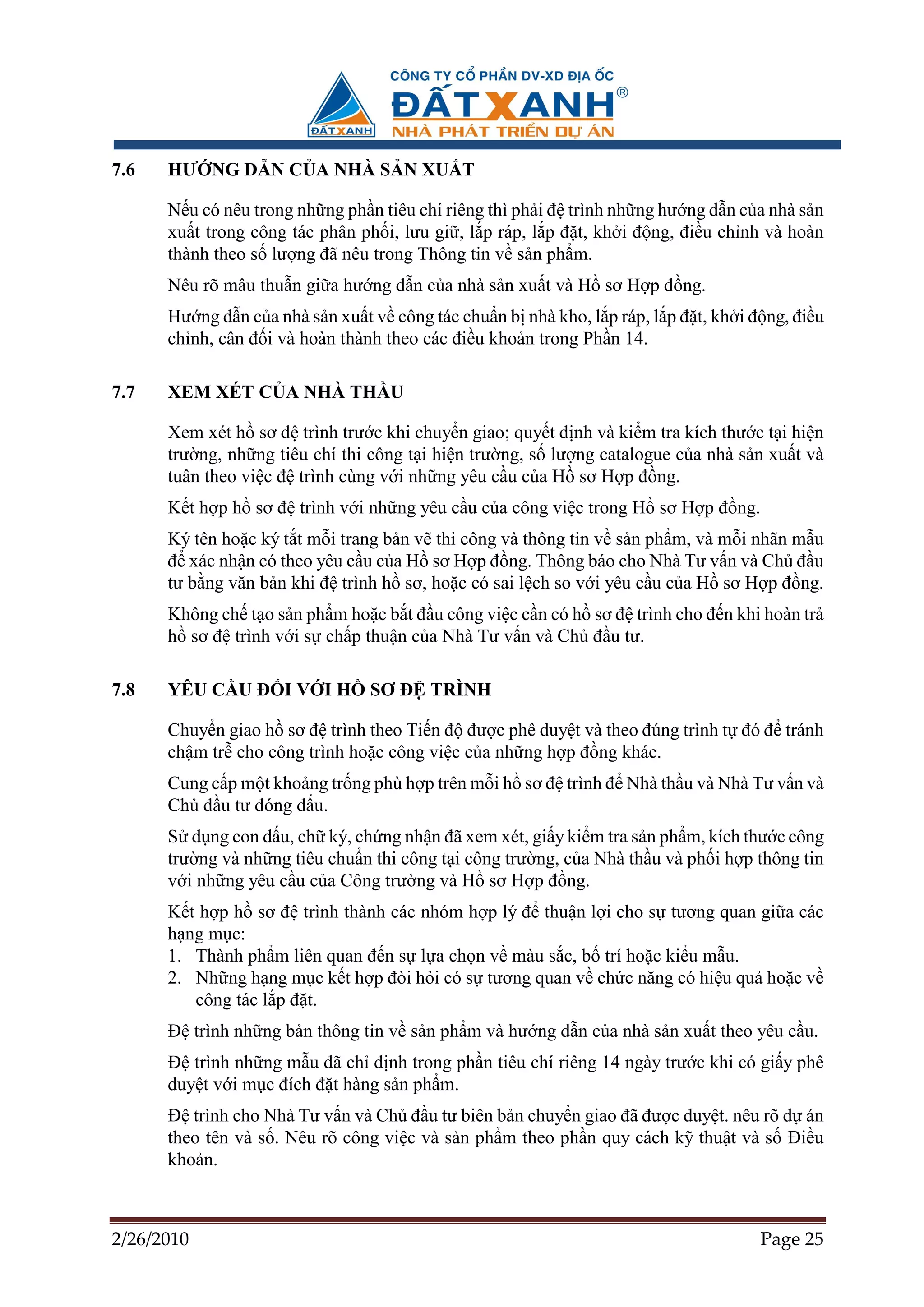 7.6   HƯ NG D N C A NHÀ S N XU T

      N u có nêu trong nh ng ph n tiêu chí riêng thì ph i ñ trình nh ng hư ng d n c a nhà s n
      xu t trong công tác phân ph i, lưu gi , l p ráp, l p ñ t, kh i ñ ng, ñi u ch nh và hoàn
      thành theo s lư ng ñã nêu trong Thông tin v s n ph m.
      Nêu rõ mâu thu n gi a hư ng d n c a nhà s n xu t và H sơ H p ñ ng.
      Hư ng d n c a nhà s n xu t v công tác chu n b nhà kho, l p ráp, l p ñ t, kh i ñ ng, ñi u
      ch nh, cân ñ i và hoàn thành theo các ñi u kho n trong Ph n 14.

7.7   XEM XÉT C A NHÀ TH U

      Xem xét h sơ ñ trình trư c khi chuy n giao; quy t ñ nh và ki m tra kích thư c t i hi n
      trư ng, nh ng tiêu chí thi công t i hi n trư ng, s lư ng catalogue c a nhà s n xu t và
      tuân theo vi c ñ trình cùng v i nh ng yêu c u c a H sơ H p ñ ng.
      K t h p h sơ ñ trình v i nh ng yêu c u c a công vi c trong H sơ H p ñ ng.
      Ký tên ho c ký t t m i trang b n v thi công và thông tin v s n ph m, và m i nhãn m u
      ñ xác nh n có theo yêu c u c a H sơ H p ñ ng. Thông báo cho Nhà Tư v n và Ch ñ u
      tư b ng văn b n khi ñ trình h sơ, ho c có sai l ch so v i yêu c u c a H sơ H p ñ ng.
      Không ch t o s n ph m ho c b t ñ u công vi c c n có h sơ ñ trình cho ñ n khi hoàn tr
      h sơ ñ trình v i s ch p thu n c a Nhà Tư v n và Ch ñ u tư.

7.8   YÊU C U ð I V I H          SƠ ð TRÌNH

      Chuy n giao h sơ ñ trình theo Ti n ñ ñư c phê duy t và theo ñúng trình t ñó ñ tránh
      ch m tr cho công trình ho c công vi c c a nh ng h p ñ ng khác.
      Cung c p m t kho ng tr ng phù h p trên m i h sơ ñ trình ñ Nhà th u và Nhà Tư v n và
      Ch ñ u tư ñóng d u.
      S d ng con d u, ch ký, ch ng nh n ñã xem xét, gi y ki m tra s n ph m, kích thư c công
      trư ng và nh ng tiêu chu n thi công t i công trư ng, c a Nhà th u và ph i h p thông tin
      v i nh ng yêu c u c a Công trư ng và H sơ H p ñ ng.
      K t h p h sơ ñ trình thành các nhóm h p lý ñ thu n l i cho s tương quan gi a các
      h ng m c:
      1. Thành ph m liên quan ñ n s l a ch n v màu s c, b trí ho c ki u m u.
      2. Nh ng h ng m c k t h p ñòi h i có s tương quan v ch c năng có hi u qu ho c v
         công tác l p ñ t.
      ð trình nh ng b n thông tin v s n ph m và hư ng d n c a nhà s n xu t theo yêu c u.
      ð trình nh ng m u ñã ch ñ nh trong ph n tiêu chí riêng 14 ngày trư c khi có gi y phê
      duy t v i m c ñích ñ t hàng s n ph m.
      ð trình cho Nhà Tư v n và Ch ñ u tư biên b n chuy n giao ñã ñư c duy t. nêu rõ d án
      theo tên và s . Nêu rõ công vi c và s n ph m theo ph n quy cách k thu t và s ði u
      kho n.



2/26/2010                                                                            Page 25
 