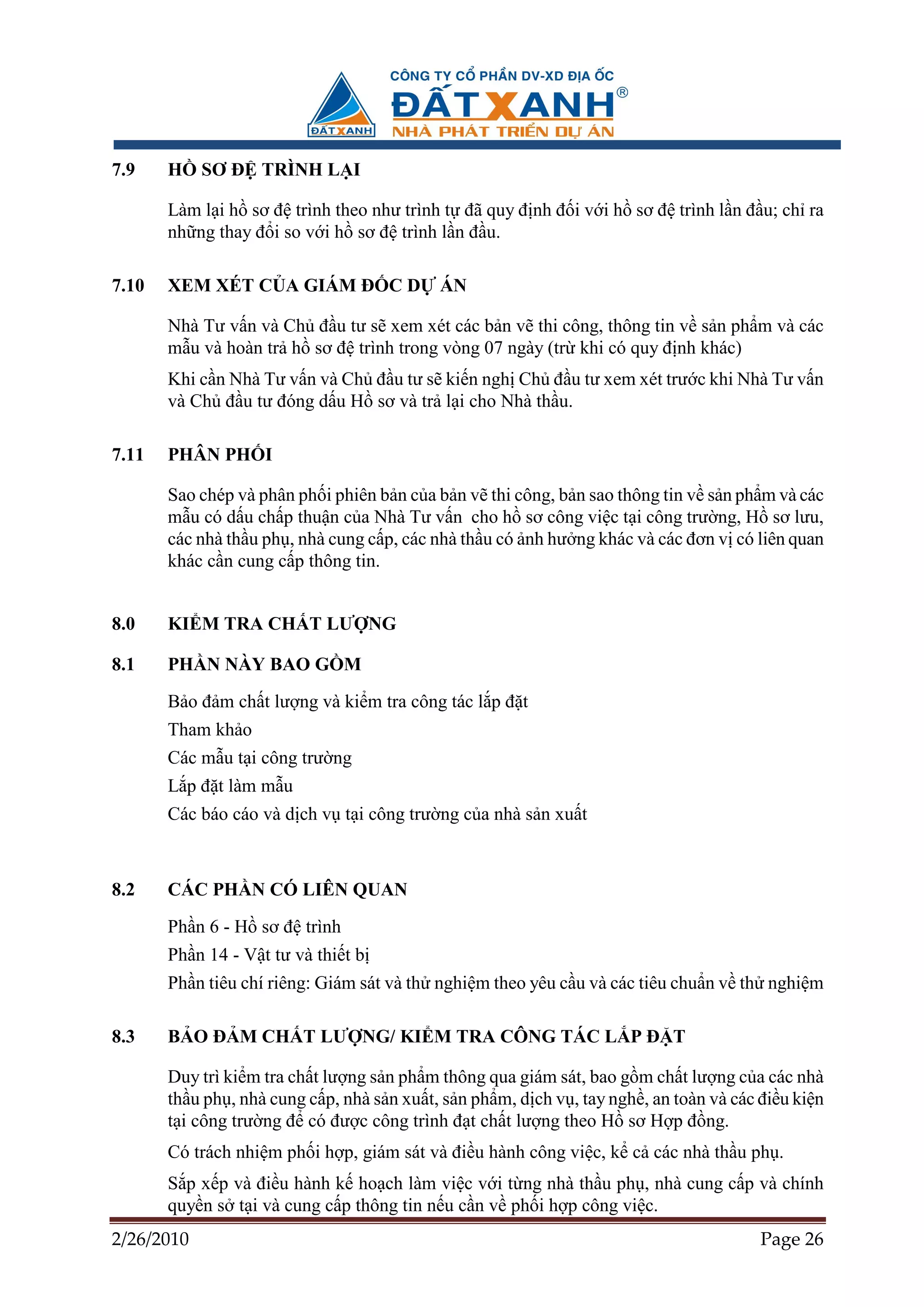 7.9    H    SƠ ð TRÌNH L I

       Làm l i h sơ ñ trình theo như trình t ñã quy ñ nh ñ i v i h sơ ñ trình l n ñ u; ch ra
       nh ng thay ñ i so v i h sơ ñ trình l n ñ u.

7.10   XEM XÉT C A GIÁM ð C D               ÁN

       Nhà Tư v n và Ch ñ u tư s xem xét các b n v thi công, thông tin v s n ph m và các
       m u và hoàn tr h sơ ñ trình trong vòng 07 ngày (tr khi có quy ñ nh khác)
       Khi c n Nhà Tư v n và Ch ñ u tư s ki n ngh Ch ñ u tư xem xét trư c khi Nhà Tư v n
       và Ch ñ u tư ñóng d u H sơ và tr l i cho Nhà th u.

7.11   PHÂN PH I

       Sao chép và phân ph i phiên b n c a b n v thi công, b n sao thông tin v s n ph m và các
       m u có d u ch p thu n c a Nhà Tư v n cho h sơ công vi c t i công trư ng, H sơ lưu,
       các nhà th u ph , nhà cung c p, các nhà th u có nh hư ng khác và các ñơn v có liên quan
       khác c n cung c p thông tin.


8.0    KI M TRA CH T LƯ NG

8.1    PH N NÀY BAO G M
       B o ñ m ch t lư ng và ki m tra công tác l p ñ t
       Tham kh o
       Các m u t i công trư ng
       L p ñ t làm m u
       Các báo cáo và d ch v t i công trư ng c a nhà s n xu t



8.2    CÁC PH N CÓ LIÊN QUAN
       Ph n 6 - H sơ ñ trình
       Ph n 14 - V t tư và thi t b
       Ph n tiêu chí riêng: Giám sát và th nghi m theo yêu c u và các tiêu chu n v th nghi m

8.3    B O ð M CH T LƯ NG/ KI M TRA CÔNG TÁC L P ð T

       Duy trì ki m tra ch t lư ng s n ph m thông qua giám sát, bao g m ch t lư ng c a các nhà
       th u ph , nhà cung c p, nhà s n xu t, s n ph m, d ch v , tay ngh , an toàn và các ñi u ki n
       t i công trư ng ñ có ñư c công trình ñ t ch t lư ng theo H sơ H p ñ ng.
       Có trách nhi m ph i h p, giám sát và ñi u hành công vi c, k c các nhà th u ph .
       S p x p và ñi u hành k ho ch làm vi c v i t ng nhà th u ph , nhà cung c p và chính
       quy n s t i và cung c p thông tin n u c n v ph i h p công vi c.
2/26/2010                                                                                Page 26
 