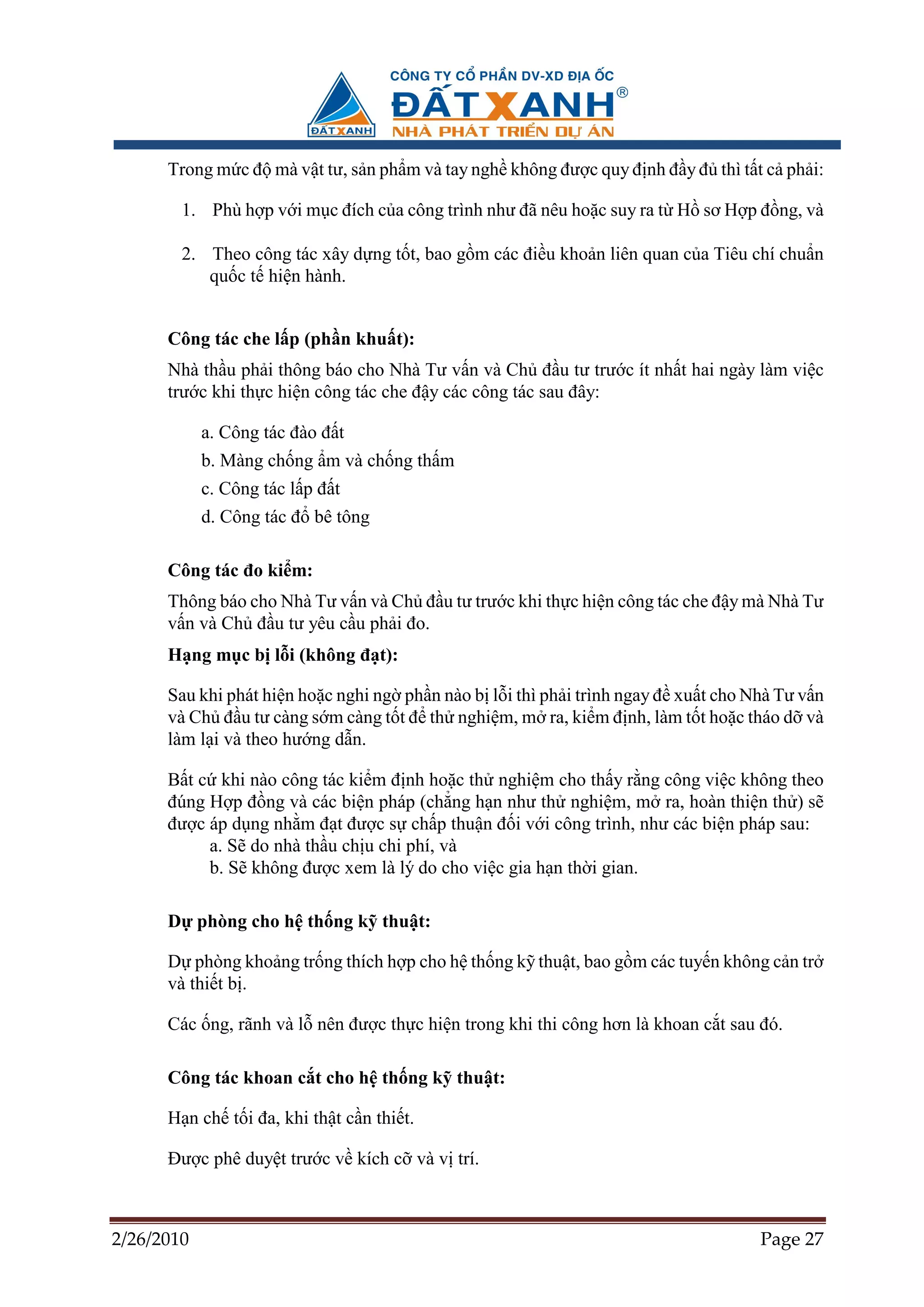 Trong m c ñ mà v t tư, s n ph m và tay ngh không ñư c quy ñ nh ñ y ñ thì t t c ph i:

        1. Phù h p v i m c ñích c a công trình như ñã nêu ho c suy ra t H sơ H p ñ ng, và

        2. Theo công tác xây d ng t t, bao g m các ñi u kho n liên quan c a Tiêu chí chu n
           qu c t hi n hành.


      Công tác che l p (ph n khu t):
      Nhà th u ph i thông báo cho Nhà Tư v n và Ch ñ u tư trư c ít nh t hai ngày làm vi c
      trư c khi th c hi n công tác che ñ y các công tác sau ñây:

            a. Công tác ñào ñ t
            b. Màng ch ng m và ch ng th m
            c. Công tác l p ñ t
            d. Công tác ñ bê tông

      Công tác ño ki m:
      Thông báo cho Nhà Tư v n và Ch ñ u tư trư c khi th c hi n công tác che ñ y mà Nhà Tư
      v n và Ch ñ u tư yêu c u ph i ño.
      H ng m c b l i (không ñ t):

      Sau khi phát hi n ho c nghi ng ph n nào b l i thì ph i trình ngay ñ xu t cho Nhà Tư v n
      và Ch ñ u tư càng s m càng t t ñ th nghi m, m ra, ki m ñ nh, làm t t ho c tháo d và
      làm l i và theo hư ng d n.

      B t c khi nào công tác ki m ñ nh ho c th nghi m cho th y r ng công vi c không theo
      ñúng H p ñ ng và các bi n pháp (ch ng h n như th nghi m, m ra, hoàn thi n th ) s
      ñư c áp d ng nh m ñ t ñư c s ch p thu n ñ i v i công trình, như các bi n pháp sau:
           a. S do nhà th u ch u chi phí, và
           b. S không ñư c xem là lý do cho vi c gia h n th i gian.

      D phòng cho h th ng k thu t:

      D phòng kho ng tr ng thích h p cho h th ng k thu t, bao g m các tuy n không c n tr
      và thi t b .

      Các ng, rãnh và l nên ñư c th c hi n trong khi thi công hơn là khoan c t sau ñó.

      Công tác khoan c t cho h th ng k thu t:

      H n ch t i ña, khi th t c n thi t.

      ðư c phê duy t trư c v kích c và v trí.



2/26/2010                                                                           Page 27
 