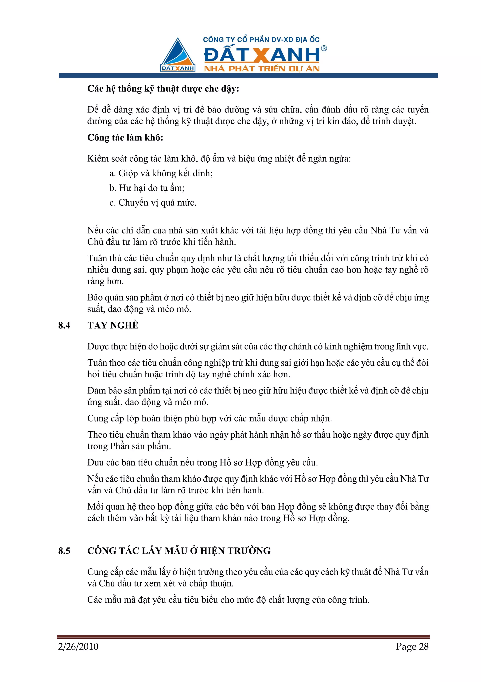 Các h th ng k thu t ñư c che ñ y:

      ð d dàng xác ñ nh v trí ñ b o dư ng và s a ch a, c n ñánh d u rõ ràng các tuy n
      ñư ng c a các h th ng k thu t ñư c che ñ y, nh ng v trí kín ñáo, ñ trình duy t.
      Công tác làm khô:

      Ki m soát công tác làm khô, ñ      m và hi u ng nhi t ñ ngăn ng a:
            a. Gi p và không k t dính;
            b. Hư h i do t   m;
            c. Chuy n v quá m c.

      N u các ch d n c a nhà s n xu t khác v i tài li u h p ñ ng thì yêu c u Nhà Tư v n và
      Ch ñ u tư làm rõ trư c khi ti n hành.
      Tuân th các tiêu chu n quy ñ nh như là ch t lư ng t i thi u ñ i v i công trình tr khi có
      nhi u dung sai, quy ph m ho c các yêu c u nêu rõ tiêu chu n cao hơn ho c tay ngh rõ
      ràng hơn.
      B o qu n s n ph m nơi có thi t b neo gi hi n h u ñư c thi t k và ñ nh c ñ ch u ng
      su t, dao ñ ng và méo mó.
8.4   TAY NGH

      ðư c th c hi n do ho c dư i s giám sát c a các th chánh có kinh nghi m trong lĩnh v c.
      Tuân theo các tiêu chu n công nghi p tr khi dung sai gi i h n ho c các yêu c u c th ñòi
      h i tiêu chu n ho c trình ñ tay ngh chính xác hơn.
      ð m b o s n ph m t i nơi có các thi t b neo gi h u hi u ñư c thi t k và ñ nh c ñ ch u
       ng su t, dao ñ ng và méo mó.
      Cung c p l p hoàn thi n phù h p v i các m u ñư c ch p nh n.
      Theo tiêu chu n tham kh o vào ngày phát hành nh n h sơ th u ho c ngày ñư c quy ñ nh
      trong Ph n s n ph m.
      ðưa các b n tiêu chu n n u trong H sơ H p ñ ng yêu c u.
      N u các tiêu chu n tham kh o ñư c quy ñ nh khác v i H sơ H p ñ ng thì yêu c u Nhà Tư
      v n và Ch ñ u tư làm rõ trư c khi ti n hành.
      M i quan h theo h p ñ ng gi a các bên v i b n H p ñ ng s không ñư c thay ñ i b ng
      cách thêm vào b t kỳ tài li u tham kh o nào trong H sơ H p ñ ng.


8.5   CÔNG TÁC L Y M U             HI N TRƯ NG

      Cung c p các m u l y hi n trư ng theo yêu c u c a các quy cách k thu t ñ Nhà Tư v n
      và Ch ñ u tư xem xét và ch p thu n.
      Các m u mã ñ t yêu c u tiêu bi u cho m c ñ ch t lư ng c a công trình.



2/26/2010                                                                            Page 28
 