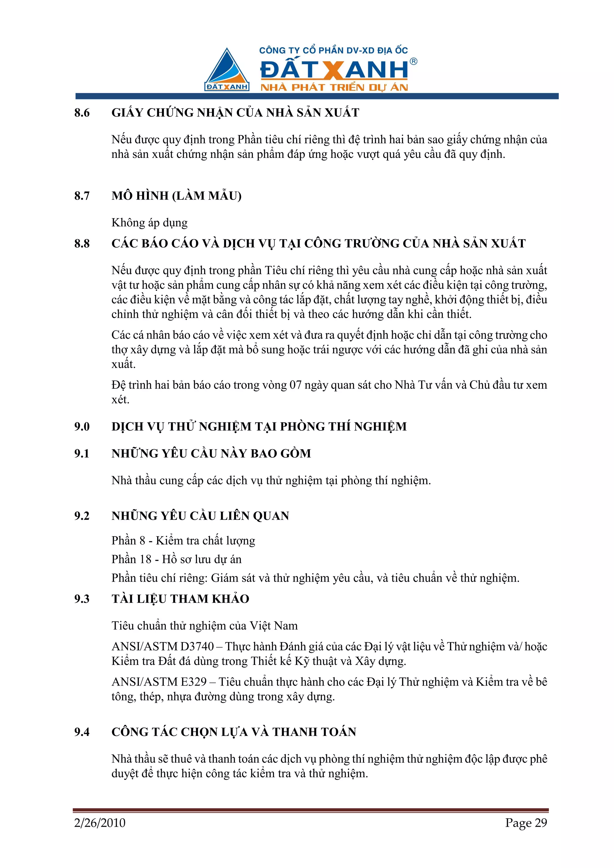 8.6   GI Y CH NG NH N C A NHÀ S N XU T

      N u ñư c quy ñ nh trong Ph n tiêu chí riêng thì ñ trình hai b n sao gi y ch ng nh n c a
      nhà s n xu t ch ng nh n s n ph m ñáp ng ho c vư t quá yêu c u ñã quy ñ nh.


8.7   MÔ HÌNH (LÀM M U)

      Không áp d ng
8.8   CÁC BÁO CÁO VÀ D CH V T I CÔNG TRƯ NG C A NHÀ S N XU T

      N u ñư c quy ñ nh trong ph n Tiêu chí riêng thì yêu c u nhà cung c p ho c nhà s n xu t
      v t tư ho c s n ph m cung c p nhân s có kh năng xem xét các ñi u ki n t i công trư ng,
      các ñi u ki n v m t b ng và công tác l p ñ t, ch t lư ng tay ngh , kh i ñ ng thi t b , ñi u
      ch nh th nghi m và cân ñ i thi t b và theo các hư ng d n khi c n thi t.
      Các cá nhân báo cáo v vi c xem xét và ñưa ra quy t ñ nh ho c ch d n t i công trư ng cho
      th xây d ng và l p ñ t mà b sung ho c trái ngư c v i các hư ng d n ñã ghi c a nhà s n
      xu t.
      ð trình hai b n báo cáo trong vòng 07 ngày quan sát cho Nhà Tư v n và Ch ñ u tư xem
      xét.

9.0   D CH V TH         NGHI M T I PHÒNG THÍ NGHI M

9.1   NH NG YÊU C U NÀY BAO G M

      Nhà th u cung c p các d ch v th nghi m t i phòng thí nghi m.

9.2   NHŨNG YÊU C U LIÊN QUAN
      Ph n 8 - Ki m tra ch t lư ng
      Ph n 18 - H sơ lưu d án
      Ph n tiêu chí riêng: Giám sát và th nghi m yêu c u, và tiêu chu n v th nghi m.
9.3   TÀI LI U THAM KH O

      Tiêu chu n th nghi m c a Vi t Nam
      ANSI/ASTM D3740 – Th c hành ðánh giá c a các ð i lý v t li u v Th nghi m và/ ho c
      Ki m tra ð t ñá dùng trong Thi t k K thu t và Xây d ng.
      ANSI/ASTM E329 – Tiêu chu n th c hành cho các ð i lý Th nghi m và Ki m tra v bê
      tông, thép, nh a ñư ng dùng trong xây d ng.

9.4   CÔNG TÁC CH N L A VÀ THANH TOÁN

      Nhà th u s thuê và thanh toán các d ch v phòng thí nghi m th nghi m ñ c l p ñư c phê
      duy t ñ th c hi n công tác ki m tra và th nghi m.



2/26/2010                                                                               Page 29
 
