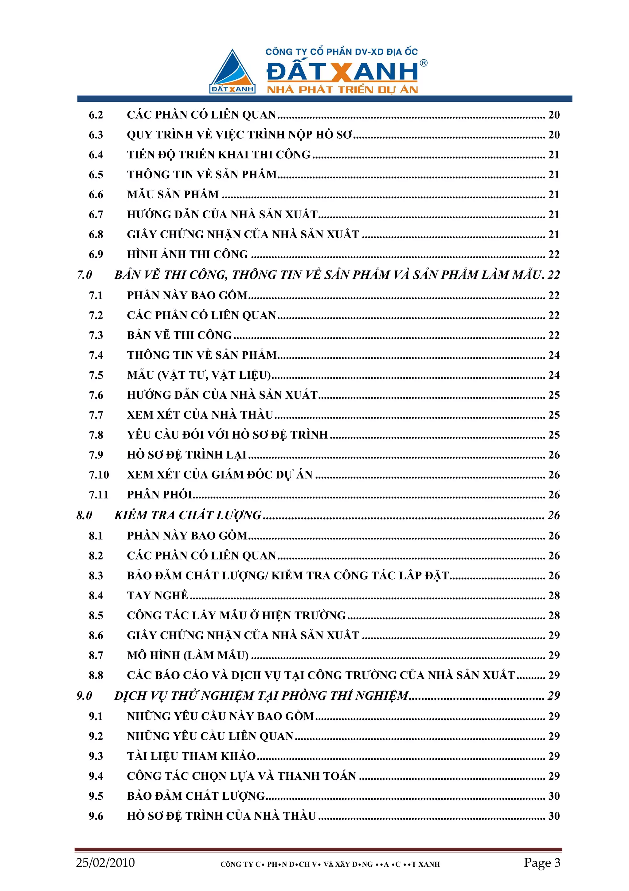 6.2       CÁC PH N CÓ LIÊN QUAN............................................................................................ 20
  6.3       QUY TRÌNH V VI C TRÌNH N P H                                    SƠ .................................................................. 20
  6.4       TI N ð         TRI N KHAI THI CÔNG ................................................................................ 21
  6.5       THÔNG TIN V S N PH M............................................................................................ 21
  6.6       M U S N PH M ............................................................................................................... 21
  6.7       HƯ NG D N C A NHÀ S N XU T.............................................................................. 21
  6.8       GI Y CH NG NH N C A NHÀ S N XU T ............................................................... 21
  6.9       HÌNH NH THI CÔNG ..................................................................................................... 22
7.0      B N V THI CÔNG, THÔNG TIN V S N PH M VÀ S N PH M LÀM M U. 22
  7.1       PH N NÀY BAO G M...................................................................................................... 22
  7.2       CÁC PH N CÓ LIÊN QUAN............................................................................................ 22
  7.3       B N V THI CÔNG ........................................................................................................... 22
  7.4       THÔNG TIN V S N PH M............................................................................................ 24
  7.5       M U (V T TƯ, V T LI U).............................................................................................. 24
  7.6       HƯ NG D N C A NHÀ S N XU T.............................................................................. 25
  7.7       XEM XÉT C A NHÀ TH U............................................................................................. 25
  7.8       YÊU C U ð I V I H                     SƠ ð TRÌNH .......................................................................... 25
  7.9       H     SƠ ð TRÌNH L I ...................................................................................................... 26
  7.10      XEM XÉT C A GIÁM ð C D                             ÁN ............................................................................... 26
  7.11      PHÂN PH I......................................................................................................................... 26
8.0      KI M TRA CH T LƯ NG ......................................................................................... 26
  8.1       PH N NÀY BAO G M...................................................................................................... 26
  8.2       CÁC PH N CÓ LIÊN QUAN............................................................................................ 26
  8.3       B O ð M CH T LƯ NG/ KI M TRA CÔNG TÁC L P ð T................................. 26
  8.4       TAY NGH .......................................................................................................................... 28
  8.5       CÔNG TÁC L Y M U                         HI N TRƯ NG .................................................................... 28
  8.6       GI Y CH NG NH N C A NHÀ S N XU T ............................................................... 29
  8.7       MÔ HÌNH (LÀM M U) ..................................................................................................... 29
  8.8       CÁC BÁO CÁO VÀ D CH V T I CÔNG TRƯ NG C A NHÀ S N XU T .......... 29
9.0      D CH V TH                NGHI M T I PHÒNG THÍ NGHI M........................................... 29
  9.1       NH NG YÊU C U NÀY BAO G M............................................................................... 29
  9.2       NHŨNG YÊU C U LIÊN QUAN...................................................................................... 29
  9.3       TÀI LI U THAM KH O................................................................................................... 29
  9.4       CÔNG TÁC CH N L A VÀ THANH TOÁN ................................................................ 29
  9.5       B O ð M CH T LƯ NG................................................................................................ 30
  9.6       H     SƠ ð TRÌNH C A NHÀ TH U .............................................................................. 30



25/02/2010                              CÔNG TY C• PH•N D•CH V• VÀ XÂY D•NG ••A •C ••T XANH                                             Page 3
 